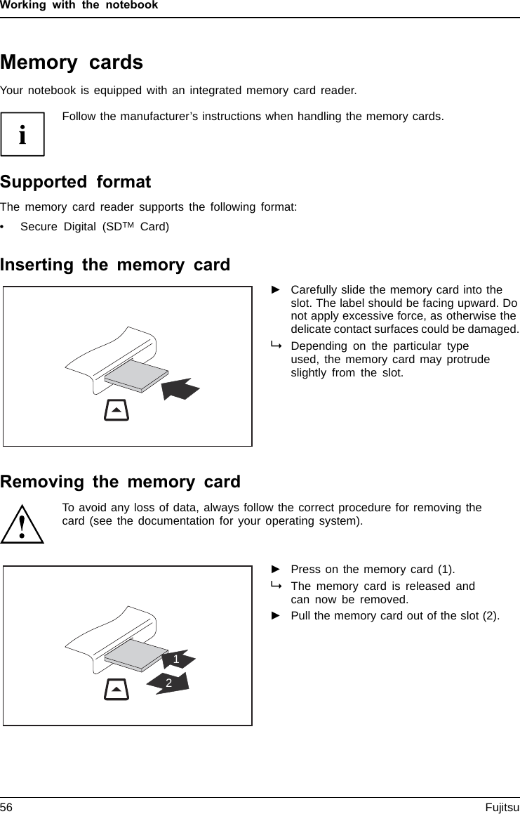 Working with the notebookMemory cardsSlotYour notebook is equipped with an integrated memory card reader.Follow the manufacturer’s instructions when handling the memory cards.MemorycardSupported formatThe memory card reader supports the following format:• Secure Digital (SDTM Card)Inserting the memory card►Carefully slide the memory card into theslot. The label should be facing upward. Donot apply excessive force, as otherwise thedelicate contact surfaces could be damaged.MemorycardDepending on the particular typeused, the memory card may protrudeslightly from the slot.Removing the memory cardMemorycardTo avoid any loss of data, always follow the correct procedure for removing thecard (see the documentation for your operating system).12►Press on the memory card (1).MemorycardThe memory card is released andcan now be removed.►Pull the memory card out of the slot (2).56 Fujitsu