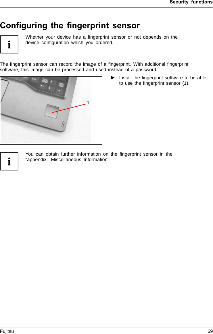 Security functionsConfiguring the fingerprint sensorFingerprintsens orFingerpr intsensorWhether your device has a ﬁngerprint sensor or not depends on thedevice conﬁguration which you ordered.The ﬁngerprint sensor can record the image of a ﬁngerprint. With additional ﬁngerprintsoftware, this image can be processed and used instead of a password.►Install the ﬁngerprint software to be ableto use the ﬁngerprint sensor (1).You can obtain further information on the ﬁngerprint sensor in the&quot;appendix: Miscellaneous Information&quot;.Fujitsu 691