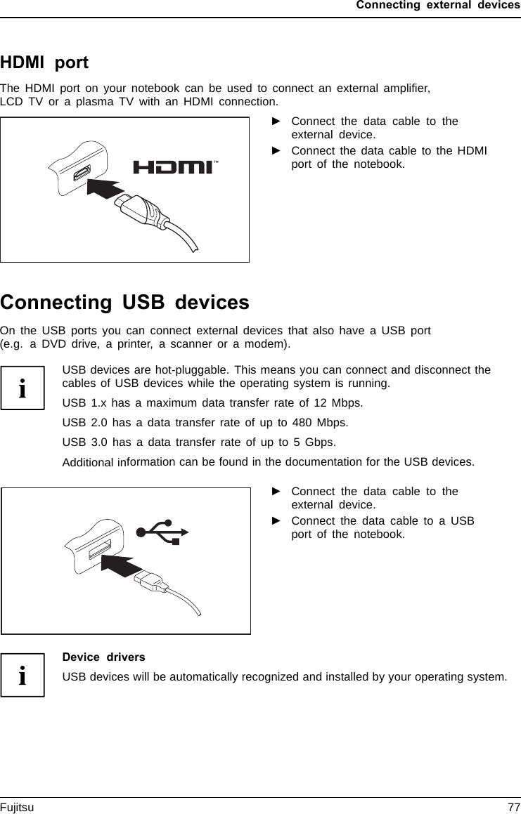 Connecting external devicesHDMI portHDMIportThe HDMI port on your notebook can be used to connect an external ampliﬁer,LCD TV or a plasma TV with an HDMI connection.►Connect the data cable to theexternal device.►Connect the data cable to the HDMIport of the notebook.Connecting USB devicesUSBportsOn the USB ports you can connect external devices that also have a USB port(e.g. a DVD drive, a printer, a scanner or a modem).USB devices are hot-pluggable. This means you can connect and disconnect thecables of USB devices while the operating system is running.USB 1.x has a maximum data transfer rate of 12 Mbps.USB 2.0 has a data transfer rate of up to 480 Mbps.USB 3.0 has a data transfer rate of up to 5 Gbps.Additional information can be found in the documentation for the USB devices.►Connect the data cable to theexternal device.►Connect the data cable to a USBport of the notebook.Device driversUSB devices will be automatically recognized and installed by your operating system.Fujitsu 77