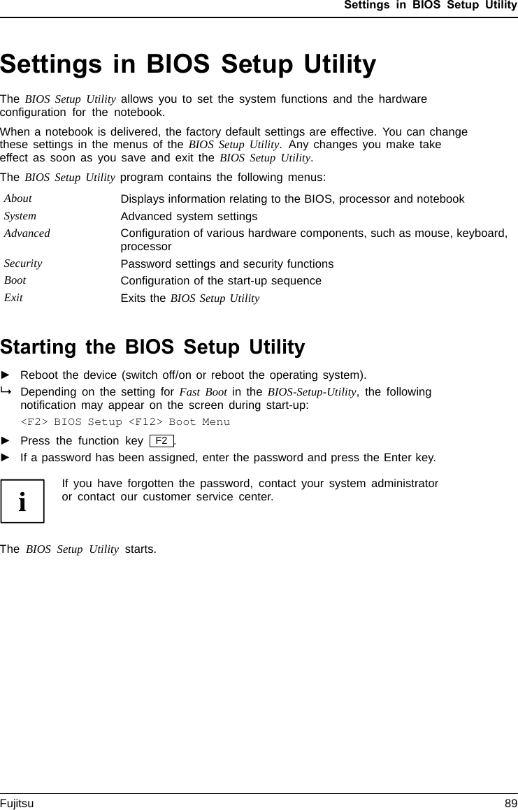 Settings in BIOS Setup UtilitySettings in BIOS Setup UtilityBIOSSetupUtilitySystemsettings,BIOSSetupUtilityConﬁguration,BIOSS etupUtilitySetupConﬁguringsy stemConﬁguring hardwareThe BIOS Setup Utility allows you to set the system functions and the hardwareconﬁguration for the notebook.When a notebook is delivered, the factory default settings are effective. You can changethese settings in the menus of the BIOS Setup Utility. Any changes you make takeeffect as soon as you save and exit the BIOS Setup Utility.The BIOS Setup Utility program contains the following menus:About Displays information relating to the BIOS, processor and notebookSystem Advanced system settingsAdvanced Conﬁguration of various hardware components, such as mouse, keyboard,processorSecurity Password settings and security functionsBoot Conﬁguration of the start-up sequenceExit Exits the BIOS Setup UtilityStarting the BIOS Setup Utility►Reboot the device (switch off/on or reboot the operating system).BIOSSetupUtilityDepending on the setting for Fast Boot in the BIOS-Setup-Utility, the followingnotiﬁcation may appear on the screen during start-up:&lt;F2&gt; BIOS Setup &lt;F12&gt; Boot Menu►Press the function key F2 .►If a password has been assigned, enter the password and press the Enter key.If you have forgotten the password, contact your system administratoror contact our customer service center.The BIOS Setup Utility starts.Fujitsu 89