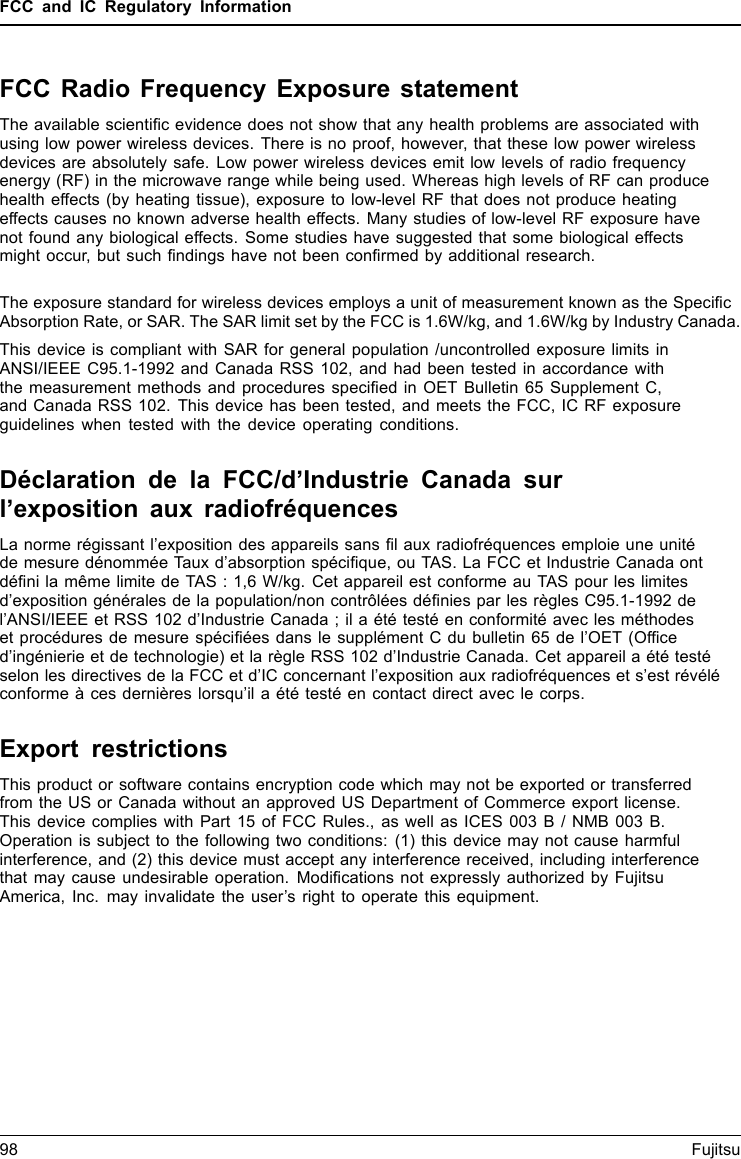 FCC and IC Regulatory InformationFCC Radio Frequency Exposure statementThe available scientiﬁc evidence does not show that any health problems are associated withusing low power wireless devices. There is no proof, however, that these low power wirelessdevices are absolutely safe. Low power wireless devices emit low levels of radio frequencyenergy (RF) in the microwave range while being used. Whereas high levels of RF can producehealth effects (by heating tissue), exposure to low-level RF that does not produce heatingeffects causes no known adverse health effects. Many studies of low-level RF exposure havenot found any biological effects. Some studies have suggested that some biological effectsmight occur, but such ﬁndings have not been conﬁrmed by additional research. The exposure standard for wireless devices employs a unit of measurement known as the SpeciﬁcAbsorption Rate, or SAR. The SAR limit set by the FCC is 1.6W/kg, and 1.6W/kg by Industry Canada.This device is compliant with SAR for general population /uncontrolled exposure limits inANSI/IEEE C95.1-1992 and Canada RSS 102, and had been tested in accordance withthe measurement methods and procedures speciﬁed in OET Bulletin 65 Supplement C,and Canada RSS 102. This device has been tested, and meets the FCC, IC RF exposureguidelines when tested with the device operating conditions.Déclaration de la FCC/d’Industrie Canada surl’exposition aux radiofréquencesLa norme régissant l’exposition des appareils sans ﬁl aux radiofréquences emploie une unitéde mesure dénommée Taux d’absorption spéciﬁque, ou TAS. La FCC et Industrie Canada ontdéﬁni la même limite de TAS : 1,6 W/kg. Cet appareil est conforme au TAS pour les limitesd’exposition générales de la population/non contrôlées déﬁnies par les règles C95.1-1992 del’ANSI/IEEE et RSS 102 d’Industrie Canada ; il a été testé en conformité avec les méthodeset procédures de mesure spéciﬁées dans le supplément C du bulletin 65 de l’OET (Ofﬁced’ingénierie et de technologie) et la règle RSS 102 d’Industrie Canada. Cet appareil a été testéselon les directives de la FCC et d’IC concernant l’exposition aux radiofréquences et s’est révéléconforme à ces dernières lorsqu’il a été testé en contact direct avec le corps.Export restrictionsThis product or software contains encryption code which may not be exported or transferredfrom the US or Canada without an approved US Department of Commerce export license.This device complies with Part 15 of FCC Rules., as well as ICES 003 B / NMB 003 B.Operation is subject to the following two conditions: (1) this device may not cause harmfulinterference, and (2) this device must accept any interference received, including interferencethat may cause undesirable operation. Modiﬁcations not expressly authorized by FujitsuAmerica, Inc. may invalidate the user’s right to operate this equipment.98 Fujitsu