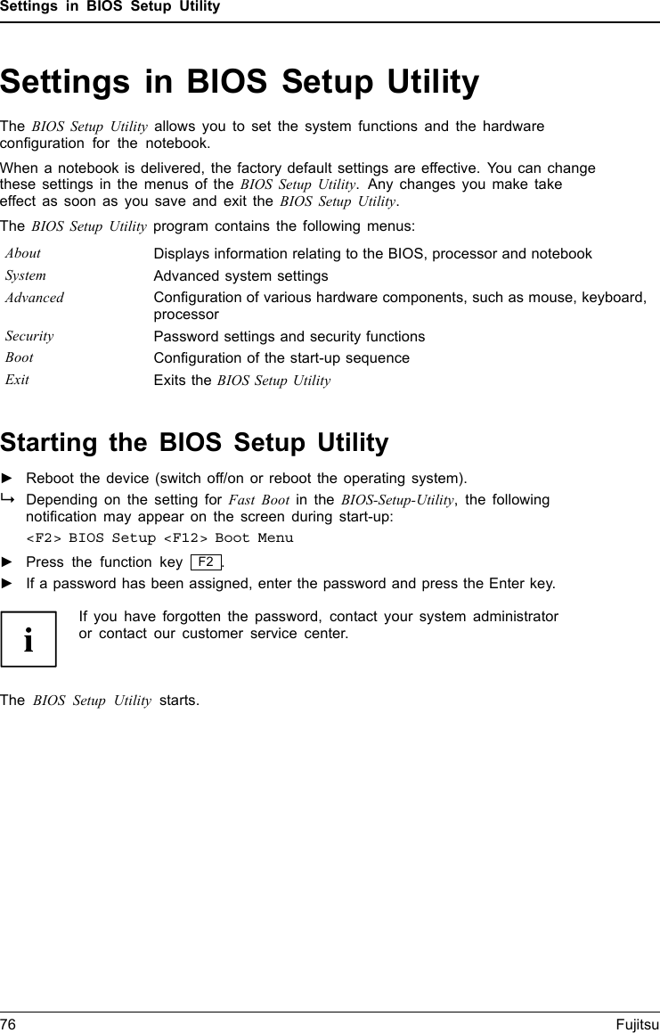 Settings in BIOS Setup UtilitySettings in BIOS Setup UtilityBIOSSetupUtilitySystemsettings,BIOSSetupUtilityConﬁguration,BIOSSetupUtilitySetupConﬁguringsy stemConﬁguringhardwareThe BIOS Setup Utility allows you to set the system functions and the hardwareconﬁguration for the notebook.When a notebook is delivered, the factory default settings are effective. You can changethese settings in the menus of the BIOS Setup Utility. Any changes you make takeeffect as soon as you save and exit the BIOS Setup Utility.The BIOS Setup Utility program contains the following menus:About Displays information relating to the BIOS, processor and notebookSystem Advanced system settingsAdvanced Conﬁguration of various hardware components, such as mouse, keyboard,processorSecurity Password settings and security functionsBoot Conﬁguration of the start-up sequenceExit Exits the BIOS Setup UtilityStarting the BIOS Setup Utility►Reboot the device (switch off/on or reboot the operating system).BIOSSetupUtilityDepending on the setting for Fast Boot in the BIOS-Setup-Utility, the followingnotiﬁcation may appear on the screen during start-up:&lt;F2&gt; BIOS Setup &lt;F12&gt; Boot Menu►Press the function key F2 .►If a password has been assigned, enter the password and press the Enter key.If you have forgotten the password, contact your system administratoror contact our customer service center.The BIOS Setup Utility starts.76 Fujitsu