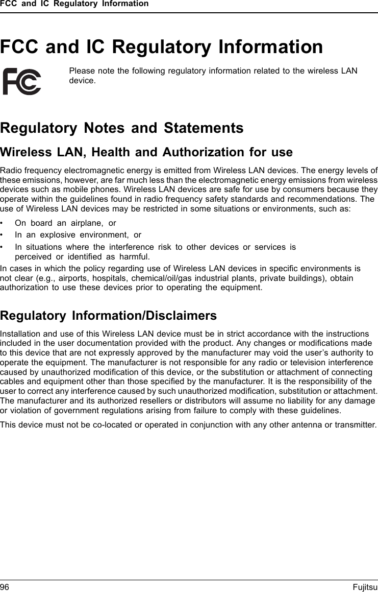FCC and IC Regulatory InformationFCC and IC Regulatory InformationPlease note the following regulatory information related to the wireless LANdevice.Regulatory Notes and StatementsWireless LAN, Health and Authorization for useRadio frequency electromagnetic energy is emitted from Wireless LAN devices. The energy levels ofthese emissions, however, are far much less than the electromagnetic energy emissions from wirelessdevices such as mobile phones. Wireless LAN devices are safe for use by consumers because theyoperate within the guidelines found in radio frequency safety standards and recommendations. Theuse of Wireless LAN devices may be restricted in some situations or environments, such as:• On board an airplane, or• In an explosive environment, or• In situations where the interference risk to other devices or services isperceived or identiﬁed as harmful.In cases in which the policy regarding use of Wireless LAN devices in speciﬁc environments isnot clear (e.g., airports, hospitals, chemical/oil/gas industrial plants, private buildings), obtainauthorization to use these devices prior to operating the equipment.Regulatory Information/DisclaimersInstallation and use of this Wireless LAN device must be in strict accordance with the instructionsincluded in the user documentation provided with the product. Any changes or modiﬁcations madeto this device that are not expressly approved by the manufacturer may void the user’s authority tooperate the equipment. The manufacturer is not responsible for any radio or television interferencecaused by unauthorized modiﬁcation of this device, or the substitution or attachment of connectingcables and equipment other than those speciﬁed by the manufacturer. It is the responsibility of theuser to correct any interference caused by such unauthorized modiﬁcation, substitution or attachment.The manufacturer and its authorized resellers or distributors will assume no liability for any damageor violation of government regulations arising from failure to comply with these guidelines.This device must not be co-located or operated in conjunction with any other antenna or transmitter.96 Fujitsu