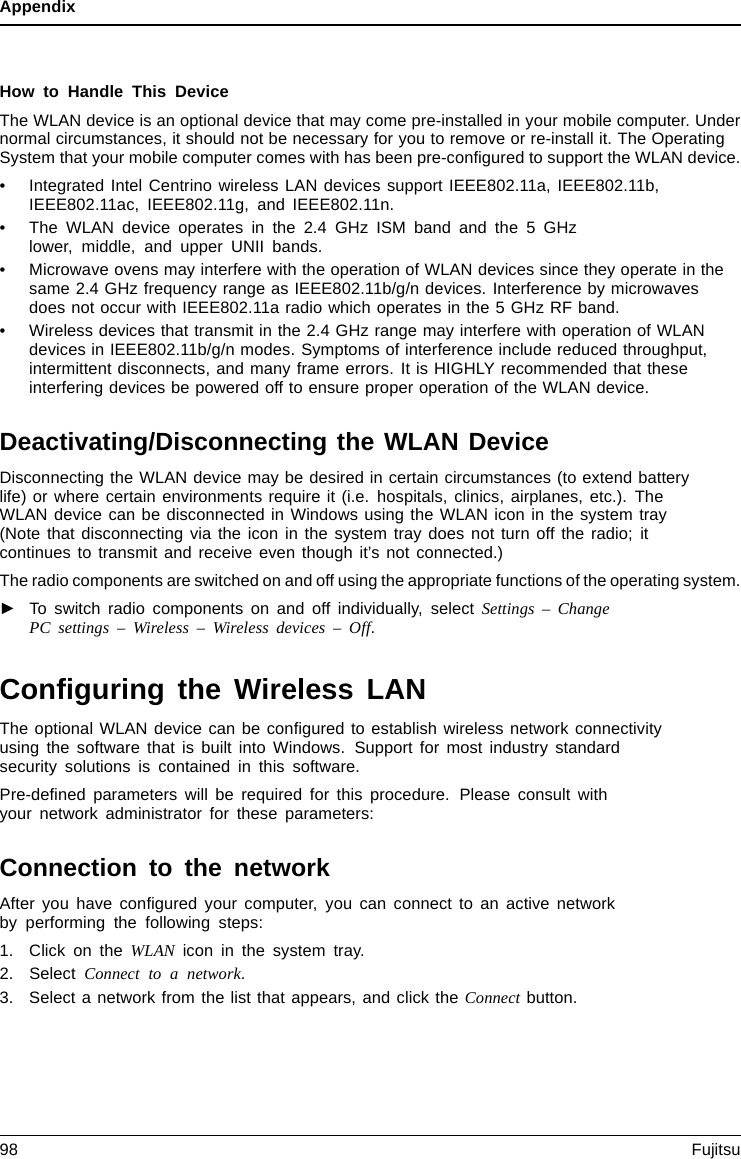 AppendixHow to Handle This DeviceThe WLAN device is an optional device that may come pre-installed in your mobile computer. Undernormal circumstances, it should not be necessary for you to remove or re-install it. The OperatingSystem that your mobile computer comes with has been pre-conﬁgured to support the WLAN device.• Integrated Intel Centrino wireless LAN devices support IEEE802.11a, IEEE802.11b,IEEE802.11ac, IEEE802.11g, and IEEE802.11n.• The WLAN device operates in the 2.4 GHz ISM band and the 5 GHzlower, middle, and upper UNII bands.• Microwave ovens may interfere with the operation of WLAN devices since they operate in thesame 2.4 GHz frequency range as IEEE802.11b/g/n devices. Interference by microwavesdoes not occur with IEEE802.11a radio which operates in the 5 GHz RF band.• Wireless devices that transmit in the 2.4 GHz range may interfere with operation of WLANdevices in IEEE802.11b/g/n modes. Symptoms of interference include reduced throughput,intermittent disconnects, and many frame errors. It is HIGHLY recommended that theseinterfering devices be powered off to ensure proper operation of the WLAN device.Deactivating/Disconnecting the WLAN DeviceDisconnecting the WLAN device may be desired in certain circumstances (to extend batterylife) or where certain environments require it (i.e. hospitals, clinics, airplanes, etc.). TheWLAN device can be disconnected in Windows using the WLAN icon in the system tray(Note that disconnecting via the icon in the system tray does not turn off the radio; itcontinues to transmit and receive even though it’s not connected.)The radio components are switched on and off using the appropriate functions of the operating system.►To switch radio components on and off individually, select Settings – ChangePC settings – Wireless – Wireless devices – Off.Conﬁguring the Wireless LANThe optional WLAN device can be conﬁgured to establish wireless network connectivityusing the software that is built into Windows. Support for most industry standardsecurity solutions is contained in this software.Pre-deﬁned parameters will be required for this procedure. Please consult withyour network administrator for these parameters:Connection to the networkAfter you have conﬁgured your computer, you can connect to an active networkby performing the following steps:1. Click on the WLAN icon in the system tray.2. Select Connect to a network.3. Select a network from the list that appears, and click the Connect button.98 Fujitsu