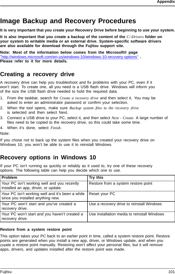 AppendixImage Backup and Recovery ProceduresIt is very important that you create your Recovery Drive before beginning to use your system.It is also important that you create a backup of the content of the C:\Drivers folder onyour system to writable media or an external drive. System-speciﬁcsoftwaredriversare also available for download through the Fujitsu support site.Note: Most of the information below comes from the Microsoft® page&quot;http://windows.microsoft.com/en-us/windows-10/windows-10-recovery-options&quot; .Please refer to it for more details.Creating a recovery driveA recovery drive can help you troubleshoot and ﬁx problems with your PC, even if itwon’t start. To create one, all you need is a USB ﬂash drive. Windows will inform youofthesizetheUSBﬂash drive needed to hold the required data.1. From the taskbar, search for Create a recovery drive and then select it. You may beasked to enter an administrator password or conﬁrm your selection.2. When the tool opens, make sure Backup system ﬁles to the recovery driveis selected and then select Next.3. Connect a USB drive to your PC, select it, and then select Next - Create. A large number ofﬁles need to be copied to the recovery drive, so this could take some time.4. When it’s done, select Finish.Note:If you chose not to back up the system ﬁles when you created your recovery drive onWindows 10, you won’t be able to use it to reinstall Windows.Recovery options in Windows 10If your PC isn’t running as quickly or reliably as it used to, try one of these recoveryoptions. The following table can help you decide which one to use.Problem Try thisYour PC isn’t working well and you recentlyinstalled an app, driver, or update. Restore from a system restore pointYour PC isn’t working well and it’s been a whilesince you installed anything new. Reset your PCYour PC won’t start and you’ve created arecovery drive. Use a recovery drive to reinstall WindowsYour PC won’t start and you haven’t created arecovery drive. Use installation media to reinstall WindowsRestore from a system restore pointThis option takes your PC back to an earlier point in time, called a system restore point. Restorepoints are generated when you install a new app, driver, or Windows update, and when youcreate a restore point manually. Restoring won’t affect your personal ﬁles, but it will removeapps, drivers, and updates installed after the restore point was made.Fujitsu 101
