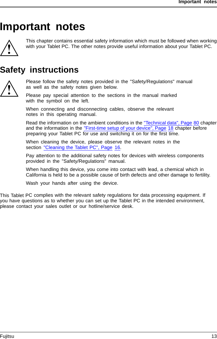Important notesImportant notesImportantnotesNotesThis chapter contains essential safety information which must be followed when workingwith your Tablet PC. The other notes provide useful information about your Tablet PC.Safety instructionsSafetyinformationInform ation,Please follow the safety notes provided in the &quot;Safety/Regulations&quot; manualas well as the safety notes given below.Please pay special attention to the sections in the manual markedwith the symbol on the left.When connecting and disconnecting cables, observe the relevantnotes in this operating manual.Read the information on the ambient conditions in the &quot;Technical data&quot;, Page 80 chapterand the information in the &quot;First-time setup of your device&quot;, Page 18 chapter beforepreparing your Tablet PC for use and switching it on for the ﬁrst time.When cleaning the device, please observe the relevant notes in thesection &quot;Cleaning the Tablet PC&quot;, Page 16.Pay attention to the additional safety notes for devices with wireless componentsprovided in the &quot;Safety/Regulations&quot; manual.When handling this device, you come into contact with lead, a chemical which inCalifornia is held to be a possible cause of birth defects and other damage to fertility.Wash your hands after using the device.This Tablet PC complies with the relevant safety regulations for data processing equipment. Ifyou have questions as to whether you can set up the Tablet PC in the intended environment,please contact your sales outlet or our hotline/service desk.Fujitsu 13