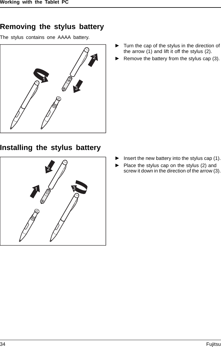 Working with the Tablet PCRemoving the stylus batteryThe stylus contains one AAAA battery.1231►Turn the cap of the stylus in the direction ofthe arrow (1) and lift it off the stylus (2).►Remove the battery from the stylus cap (3).Installing the stylus battery1213►Insert the new battery into the stylus cap (1).►Place the stylus cap on the stylus (2) andscrew it down in the direction of the arrow (3).34 Fujitsu