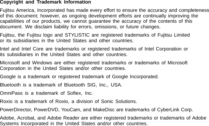 Copyright and Trademark InformationFujitsu America, Incorporated has made every effort to ensure the accuracy and completenessof this document; however, as ongoing development efforts are continually improving thecapabilities of our products, we cannot guarantee the accuracy of the contents of thisdocument. We disclaim liability for errors, omissions, or future changes.Fujitsu, the Fujitsu logo and STYLISTIC are registered trademarks of Fujitsu Limitedor its subsidiaries in the United States and other countries.Intel and Intel Core are trademarks or registered trademarks of Intel Corporation orits subsidiaries in the United States and other countries.Microsoft and Windows are either registered trademarks or trademarks of MicrosoftCorporation in the United States and/or other countries.Google is a trademark or registered trademark of Google Incorporated.Bluetooth is a trademark of Bluetooth SIG, Inc., USA.OmniPass is a trademark of Softex, Inc.Roxio is a trademark of Roxio, a division of Sonic Solutions.PowerDirector, PowerDVD, YouCam, and MakeDisc are trademarks of CyberLink Corp.Adobe, Acrobat, and Adobe Reader are either registered trademarks or trademarks of AdobeSystems Incorporated in the United States and/or other countries.