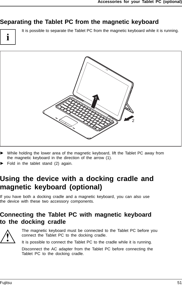 Accessories for your Tablet PC (optional)Separating the Tablet PC from the magnetic keyboardIt is possible to separate the Tablet PC from the magnetic keyboard while it is running.21►While holding the lower area of the magnetic keyboard, lift the Tablet PC away fromthe magnetic keyboard in the direction of the arrow (1).►Fold in the tablet stand (2) again.Using the device with a docking cradle andmagnetic keyboard (optional)If you have both a docking cradle and a magnetic keyboard, you can also usethe device with these two accessory components.Connecting the Tablet PC with magnetic keyboardto the docking cradleThe magnetic keyboard must be connected to the Tablet PC before youconnect the Tablet PC to the docking cradle.It is possible to connect the Tablet PC to the cradle while it is running.Disconnect the AC adapter from the Tablet PC before connecting theTablet PC to the docking cradle.Fujitsu 51