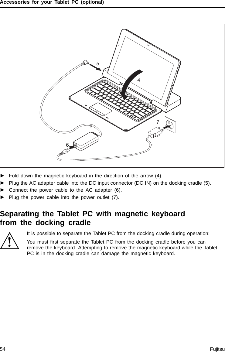 Accessories for your Tablet PC (optional)7564►Fold down the magnetic keyboard in the direction of the arrow (4).►Plug the AC adapter cable into the DC input connector (DC IN) on the docking cradle (5).►Connect the power cable to the AC adapter (6).►Plug the power cable into the power outlet (7).Separating the Tablet PC with magnetic keyboardfrom the docking cradleIt is possible to separate the Tablet PC from the docking cradle during operation:You must ﬁrst separate the Tablet PC from the docking cradle before you canremove the keyboard. Attempting to remove the magnetic keyboard while the TabletPC is in the docking cradle can damage the magnetic keyboard.54 Fujitsu