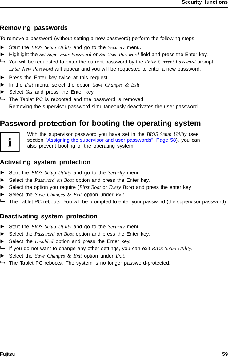 Security functionsRemoving passwordsTo remove a password (without setting a new password) perform the following steps:PasswordSupervisorpasswordUserpassword►Start the BIOS Setup Utility and go to the Security menu.►Highlight the Set Supervisor Password or Set User Password ﬁeld and press the Enter key.You will be requested to enter the current password by the Enter Current Password prompt.Enter New Password will appear and you will be requested to enter a new password.►Press the Enter key twice at this request.►In the Exit menu, select the option Save Changes &amp; Exit.►Select Yes and press the Enter key.The Tablet PC is rebooted and the password is removed.Removing the supervisor password simultaneously deactivates the user password.Password protection for booting the operating systemWith the supervisor password you have set in the BIOS Setup Utility (seesection &quot;Assigning the supervisor and user passwords&quot;, Page 58), you canalso prevent booting of the operating system.Operating systemActivating system protection►Start the BIOS Setup Utility and go to the Security menu.Operatingsystem►Select the PasswordonBootoption and press the Enter key.►Select the option you require (First Boot or Every Boot) and press the enter key►Select the Save Changes &amp; Exit option under Exit.The Tablet PC reboots. You will be prompted to enter your password (the supervisor password).Deactivating system protection►Start the BIOS Setup Utility and go to the Security menu.Operatingsystem►Select the PasswordonBootoption and press the Enter key.►Select the Disabled option and press the Enter key.If you do not want to change any other settings, you can exit BIOS Setup Utility.►Select the Save Changes &amp; Exit option under Exit.The Tablet PC reboots. The system is no longer password-protected.Fujitsu 59