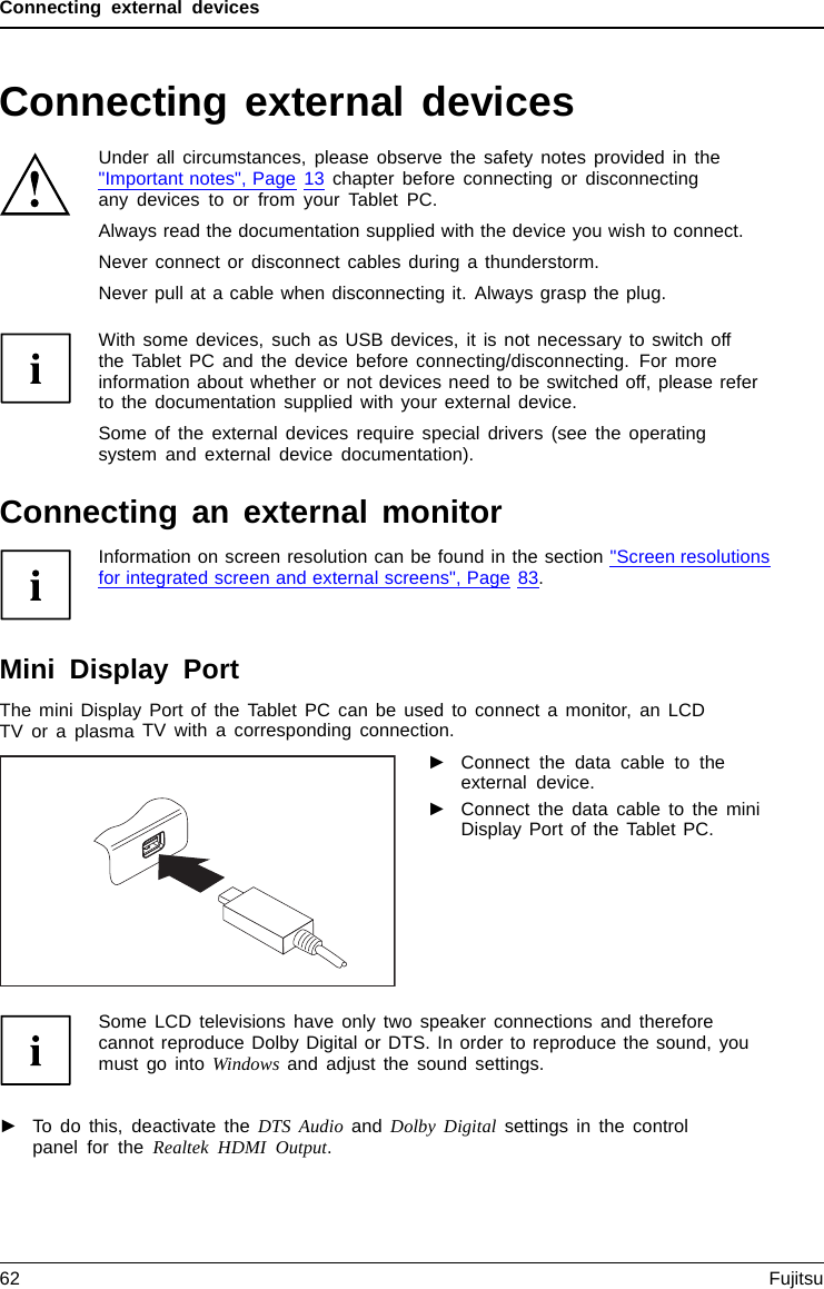 Connecting external devicesConnecting external devicesUnder all circumstances, please observe the safety notes provided in the&quot;Important notes&quot;, Page 13 chapter before connecting or disconnectingany devices to or from your Tablet PC.Always read the documentation supplied with the device you wish to connect.Never connect or disconnect cables during a thunderstorm.Never pull at a cable when disconnecting it. Always grasp the plug.With some devices, such as USB devices, it is not necessary to switch offthe Tablet PC and the device before connecting/disconnecting. For moreinformation about whether or not devices need to be switched off, please referto the documentation supplied with your external device.Some of the external devices require special drivers (see the operatingsystem and external device documentation).Connecting an external monitorInformation on screen resolution can be found in the section &quot;Screen resolutionsfor integrated screen and external screens&quot;, Page 83.Mini Display PortDisplayPortThe mini Display Port of the Tablet PC can be used to connect a monitor, an LCDTV or a plasma TV with a corresponding connection.►Connect the data cable to theexternal device.►Connect the data cable to the miniDisplay Port of the Tablet PC.Some LCD televisions have only two speaker connections and thereforecannot reproduce Dolby Digital or DTS. In order to reproduce the sound, youmust go into Windows and adjust the sound settings.►To do this, deactivate the DTS Audio and Dolby Digital settings in the controlpanel for the Realtek HDMI Output.62 Fujitsu