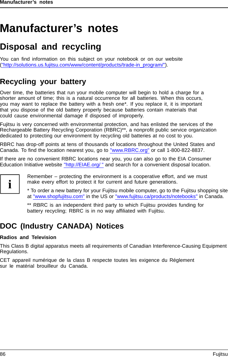 Manufacturer’s notesManufacturer’s notesDisposal and recyclingNotesYou can ﬁnd information on this subject on your notebook or on our website(&quot;http://solutions.us.fujitsu.com/www/content/products/trade-in_program/&quot;).Recycling your batteryOver time, the batteries that run your mobile computer will begin to hold a charge for ashorter amount of time; this is a natural occurrence for all batteries. When this occurs,you may want to replace the battery with a fresh one*. If you replace it, it is importantthat you dispose of the old battery properly because batteries contain materials thatcould cause environmental damage if disposed of improperly.Fujitsu is very concerned with environmental protection, and has enlisted the services of theRechargeable Battery Recycling Corporation (RBRC)**, a nonproﬁt public service organizationdedicated to protecting our environment by recycling old batteries at no cost to you.RBRC has drop-off points at tens of thousands of locations throughout the United States andCanada. To ﬁnd the location nearest you, go to &quot;www.RBRC.org&quot; or call 1-800-822-8837.If there are no convenient RBRC locations near you, you can also go to the EIA ConsumerEducation Initiative website &quot;http://EIAE.org/ &quot; and search for a convenient disposal location.Remember – protecting the environment is a cooperative effort, and we mustmake every effort to protect it for current and future generations.* To order a new battery for your Fujitsu mobile computer, go to the Fujitsu shopping siteat &quot;www.shopfujitsu.com&quot; in the US or &quot;www.fujitsu.ca/products/notebooks&quot; in Canada.** RBRC is an independent third party to which Fujitsu provides funding forbattery recycling; RBRC is in no way afﬁliated with Fujitsu.DOC (Industry CANADA) NoticesDOC(INDUSTRYCANADA)NOTICESRadios and TelevisionThis Class B digital apparatus meets all requirements of Canadian Interference-Causing EquipmentRegulations.CET appareil numérique de la class B respecte toutes les exigence du Réglementsur le matérial brouilleur du Canada.86 Fujitsu