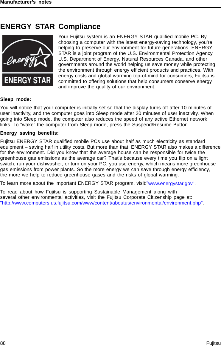 Manufacturer’s notesENERGY STAR ComplianceYour Fujitsu system is an ENERGY STAR qualiﬁed mobile PC. Bychoosing a computer with the latest energy-saving technology, you’rehelping to preserve our environment for future generations. ENERGYSTAR is a joint program of the U.S. Environmental Protection Agency,U.S. Department of Energy, Natural Resources Canada, and othergovernments around the world helping us save money while protectingthe environment through energy efﬁcient products and practices. Withenergy costs and global warming top-of-mind for consumers, Fujitsu iscommitted to offering solutions that help consumers conserve energyand improve the quality of our environment.Sleep mode:You will notice that your computer is initially set so that the display turns off after 10 minutes ofuser inactivity, and the computer goes into Sleep mode after 20 minutes of user inactivity. Whengoing into Sleep mode, the computer also reduces the speed of any active Ethernet networklinks. To “wake” the computer from Sleep mode, press the Suspend/Resume Button.Energy saving beneﬁts:Fujitsu ENERGY STAR qualiﬁed mobile PCs use about half as much electricity as standardequipment – saving half in utility costs. But more than that, ENERGY STAR also makes a differencefor the environment. Did you know that the average house can be responsible for twice thegreenhouse gas emissions as the average car? That’s because every time you ﬂip on a lightswitch, run your dishwasher, or turn on your PC, you use energy, which means more greenhousegas emissions from power plants. So the more energy we can save through energy efﬁciency,the more we help to reduce greenhouse gases and the risks of global warming.To learn more about the important ENERGY STAR program, visit:&quot;www.energystar.gov&quot;.To read about how Fujitsu is supporting Sustainable Management along withseveral other environmental activities, visit the Fujitsu Corporate Citizenship page at:&quot;http://www.computers.us.fujitsu.com/www/content/aboutus/environmental/environment.php&quot;.88 Fujitsu