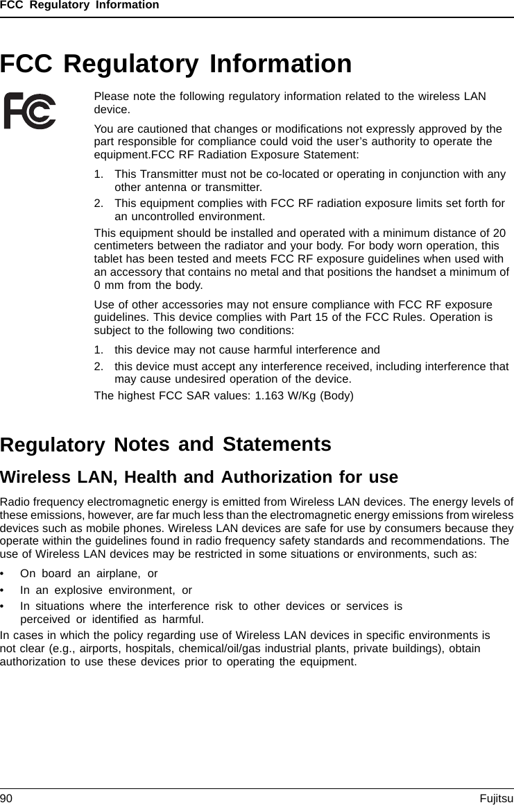 FCC Regulatory InformationFCC Regulatory InformationPlease note the following regulatory information related to the wireless LANdevice.You are cautioned that changes or modiﬁcations not expressly approved by thepart responsible for compliance could void the user’s authority to operate theequipment.FCC RF Radiation Exposure Statement:1. This Transmitter must not be co-located or operating in conjunction with anyother antenna or transmitter.2. This equipment complies with FCC RF radiation exposure limits set forth foran uncontrolled environment.This equipment should be installed and operated with a minimum distance of 20centimeters between the radiator and your body. For body worn operation, thistablet has been tested and meets FCC RF exposure guidelines when used withan accessory that contains no metal and that positions the handset a minimum of0 mm from the body.Use of other accessories may not ensure compliance with FCC RF exposureguidelines. This device complies with Part 15 of the FCC Rules. Operation issubject to the following two conditions:1. this device may not cause harmful interference and2. this device must accept any interference received, including interference thatmay cause undesired operation of the device.The highest FCC SAR values: 1.163 W/Kg (Body)Regulatory Notes and StatementsWireless LAN, Health and Authorization for useRadio frequency electromagnetic energy is emitted from Wireless LAN devices. The energy levels ofthese emissions, however, are far much less than the electromagnetic energy emissions from wirelessdevices such as mobile phones. Wireless LAN devices are safe for use by consumers because theyoperate within the guidelines found in radio frequency safety standards and recommendations. Theuse of Wireless LAN devices may be restricted in some situations or environments, such as:• On board an airplane, or• In an explosive environment, or• In situations where the interference risk to other devices or services isperceived or identiﬁed as harmful.In cases in which the policy regarding use of Wireless LAN devices in speciﬁc environments isnot clear (e.g., airports, hospitals, chemical/oil/gas industrial plants, private buildings), obtainauthorization to use these devices prior to operating the equipment.90 Fujitsu