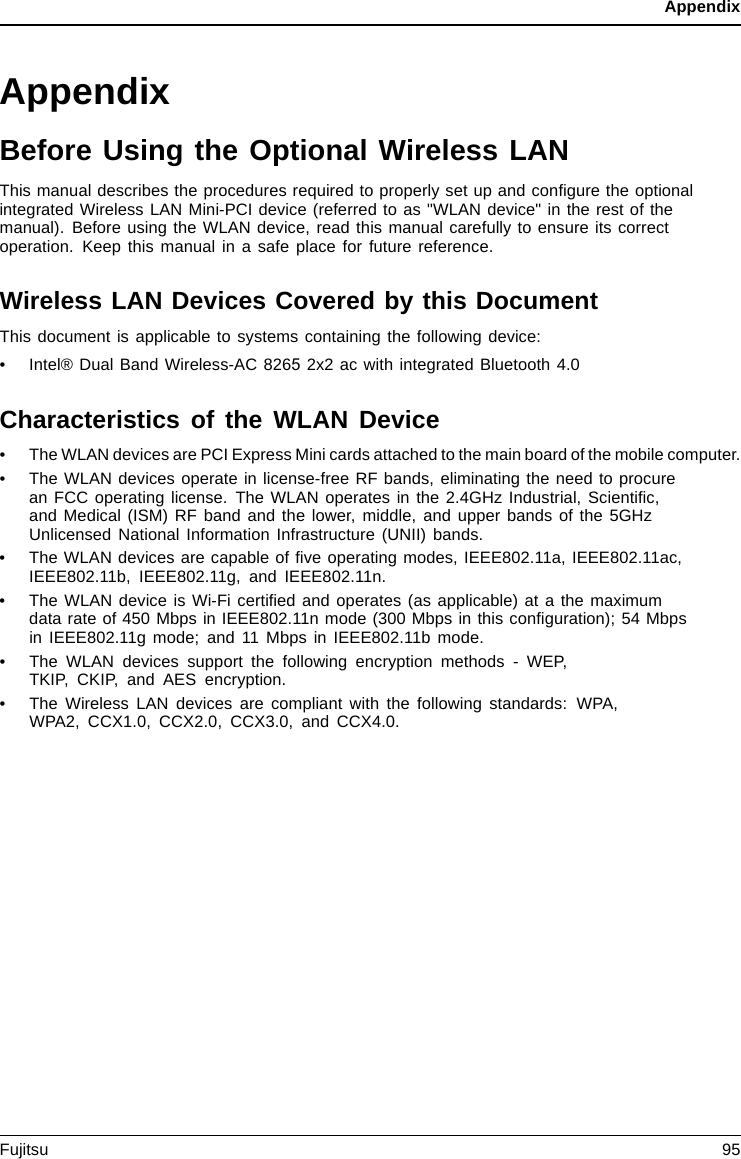 AppendixAppendixBefore Using the Optional Wireless LANThis manual describes the procedures required to properly set up and conﬁgure the optionalintegrated Wireless LAN Mini-PCI device (referred to as &quot;WLAN device&quot; in the rest of themanual). Before using the WLAN device, read this manual carefully to ensure its correctoperation. Keep this manual in a safe place for future reference.Wireless LAN Devices Covered by this DocumentThis document is applicable to systems containing the following device:•Intel® Dual Band Wireless-AC 8265 2x2 ac with integrated Bluetooth 4.0Characteristics of the WLAN Device• The WLAN devices are PCI Express Mini cards attached to the main board of the mobile computer.• The WLAN devices operate in license-free RF bands, eliminating the need to procurean FCC operating license. The WLAN operates in the 2.4GHz Industrial, Scientiﬁc,and Medical (ISM) RF band and the lower, middle, and upper bands of the 5GHzUnlicensed National Information Infrastructure (UNII) bands.• The WLAN devices are capable of ﬁve operating modes, IEEE802.11a, IEEE802.11ac,IEEE802.11b, IEEE802.11g, and IEEE802.11n.• The WLAN device is Wi-Fi certiﬁed and operates (as applicable) at a the maximumdata rate of 450 Mbps in IEEE802.11n mode (300 Mbps in this conﬁguration); 54 Mbpsin IEEE802.11g mode; and 11 Mbps in IEEE802.11b mode.• The WLAN devices support the following encryption methods - WEP,TKIP, CKIP, and AES encryption.• The Wireless LAN devices are compliant with the following standards: WPA,WPA2, CCX1.0, CCX2.0, CCX3.0, and CCX4.0.Fujitsu 95