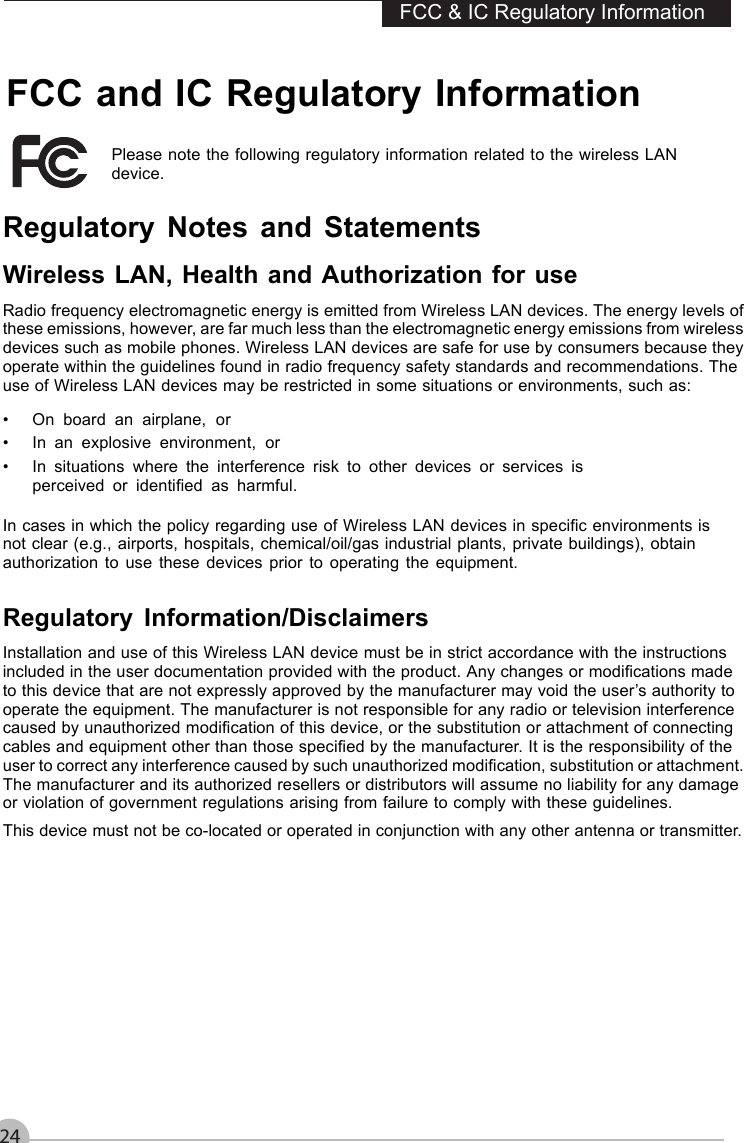 FCC and IC Regulatory Information24FCC &amp; IC Regulatory InformationPlease note the following regulatory information related to the wireless LANdevice.Regulatory Notes and StatementsWireless LAN, Health and Authorization for useRadio frequency electromagnetic energy is emitted from Wireless LAN devices. The energy levels ofthese emissions, however, are far much less than the electromagnetic energy emissions from wirelessdevices such as mobile phones. Wireless LAN devices are safe for use by consumers because theyoperate within the guidelines found in radio frequency safety standards and recommendations. Theuse of Wireless LAN devices may be restricted in some situations or environments, such as:• On board an airplane, or• In an explosive environment, or• In situations where the interference risk to other devices or services isperceived or identiﬁed as harmful.In cases in which the policy regarding use of Wireless LAN devices in speciﬁc environments isnot clear (e.g., airports, hospitals, chemical/oil/gas industrial plants, private buildings), obtainauthorization to use these devices prior to operating the equipment.Regulatory Information/DisclaimersInstallation and use of this Wireless LAN device must be in strict accordance with the instructionsincluded in the user documentation provided with the product. Any changes or modiﬁcations madeto this device that are not expressly approved by the manufacturer may void the user’s authority tooperate the equipment. The manufacturer is not responsible for any radio or television interferencecaused by unauthorized modiﬁcation of this device, or the substitution or attachment of connectingcables and equipment other than those speciﬁed by the manufacturer. It is the responsibility of theuser to correct any interference caused by such unauthorized modiﬁcation, substitution or attachment.The manufacturer and its authorized resellers or distributors will assume no liability for any damageor violation of government regulations arising from failure to comply with these guidelines.This device must not be co-located or operated in conjunction with any other antenna or transmitter.