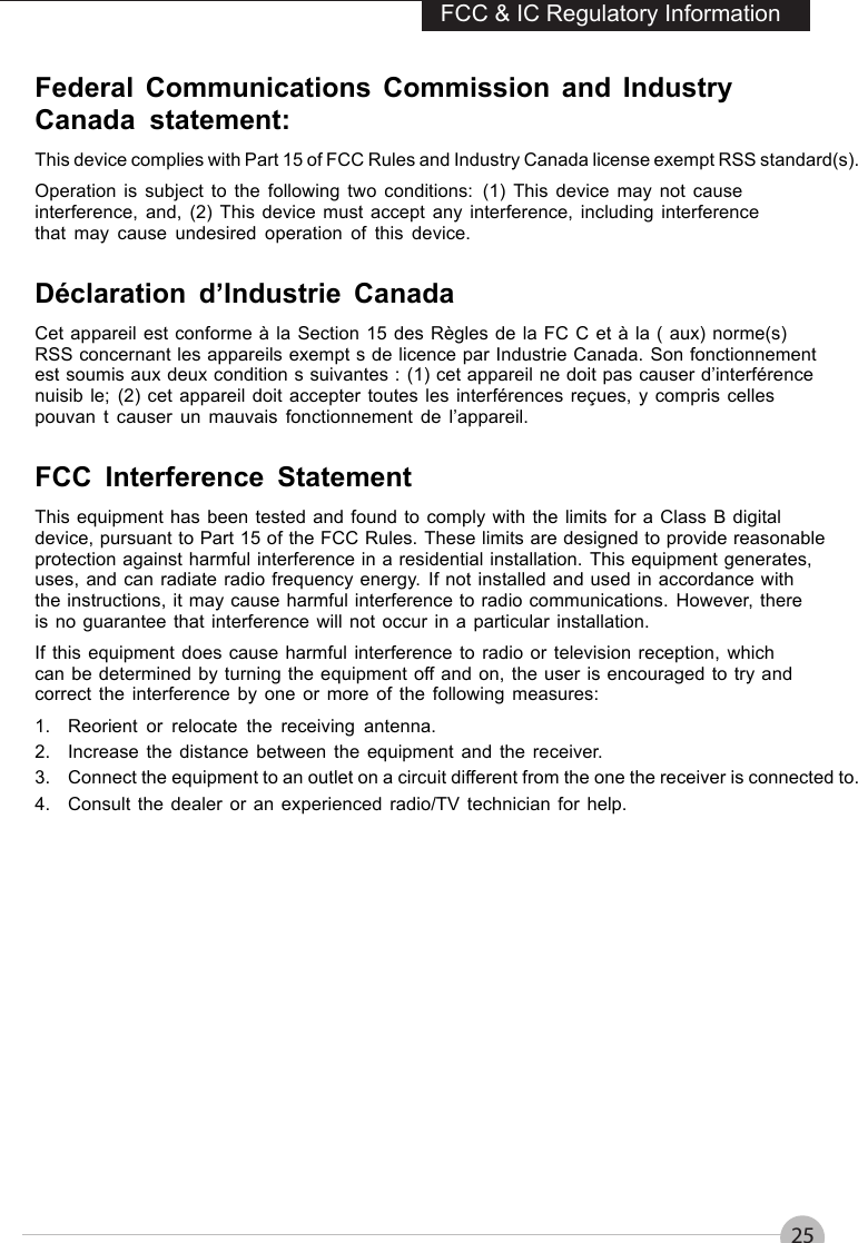 25FCC &amp; IC Regulatory InformationFederal Communications Commission and IndustryCanada statement:This device complies with Part 15 of FCC Rules and Industry Canada license exempt RSS standard(s).Operation is subject to the following two conditions: (1) This device may not causeinterference, and, (2) This device must accept any interference, including interferencethat may cause undesired operation of this device.Déclaration d’Industrie CanadaCet appareil est conforme à la Section 15 des Règles de la FC C et à la ( aux) norme(s)RSS concernant les appareils exempt s de licence par Industrie Canada. Son fonctionnementest soumis aux deux condition s suivantes : (1) cet appareil ne doit pas causer d’interférencenuisib le; (2) cet appareil doit accepter toutes les interférences reçues, y compris cellespouvan t causer un mauvais fonctionnement de l’appareil.FCC Interference StatementThis equipment has been tested and found to comply with the limits for a Class B digitaldevice, pursuant to Part 15 of the FCC Rules. These limits are designed to provide reasonableprotection against harmful interference in a residential installation. This equipment generates,uses, and can radiate radio frequency energy. If not installed and used in accordance withthe instructions, it may cause harmful interference to radio communications. However, thereis no guarantee that interference will not occur in a particular installation.If this equipment does cause harmful interference to radio or television reception, whichcan be determined by turning the equipment off and on, the user is encouraged to try andcorrect the interference by one or more of the following measures:1. Reorient or relocate the receiving antenna.2. Increase the distance between the equipment and the receiver.3. Connect the equipment to an outlet on a circuit different from the one the receiver is connected to.4. Consult the dealer or an experienced radio/TV technician for help.