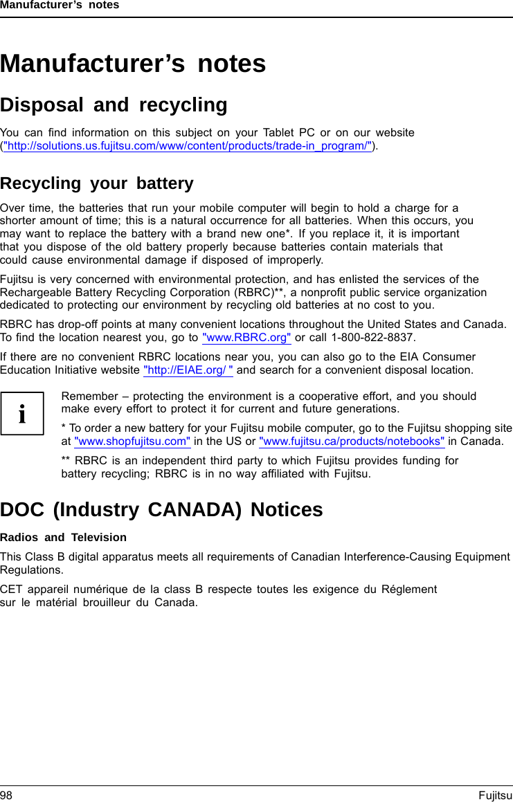 Manufacturer’s notesManufacturer’s notesDisposal and recyclingNotesYou can ﬁnd information on this subject on your Tablet PC or on our website(&quot;http://solutions.us.fujitsu.com/www/content/products/trade-in_program/&quot;).Recycling your batteryOver time, the batteries that run your mobile computer will begin to hold a charge for ashorter amount of time; this is a natural occurrence for all batteries. When this occurs, youmay want to replace the battery with a brand new one*. If you replace it, it is importantthat you dispose of the old battery properly because batteries contain materials thatcould cause environmental damage if disposed of improperly.Fujitsu is very concerned with environmental protection, and has enlisted the services of theRechargeable Battery Recycling Corporation (RBRC)**, a nonproﬁt public service organizationdedicated to protecting our environment by recycling old batteries at no cost to you.RBRC has drop-off points at many convenient locations throughout the United States and Canada.To ﬁnd the location nearest you, go to &quot;www.RBRC.org&quot; or call 1-800-822-8837.If there are no convenient RBRC locations near you, you can also go to the EIA ConsumerEducation Initiative website &quot;http://EIAE.org/ &quot; and search for a convenient disposal location.Remember – protecting the environment is a cooperative effort, and you shouldmake every effort to protect it for current and future generations.* To order a new battery for your Fujitsu mobile computer, go to the Fujitsu shopping siteat &quot;www.shopfujitsu.com&quot; in the US or &quot;www.fujitsu.ca/products/notebooks&quot; in Canada.** RBRC is an independent third party to which Fujitsu provides funding forbattery recycling; RBRC is in no way afﬁliated with Fujitsu.DOC (Industry CANADA) NoticesDOC(INDUSTRYCANADA)NOTICESRadios and TelevisionThis Class B digital apparatus meets all requirements of Canadian Interference-Causing EquipmentRegulations.CET appareil numérique de la class B respecte toutes les exigence du Réglementsur le matérial brouilleur du Canada.98 Fujitsu