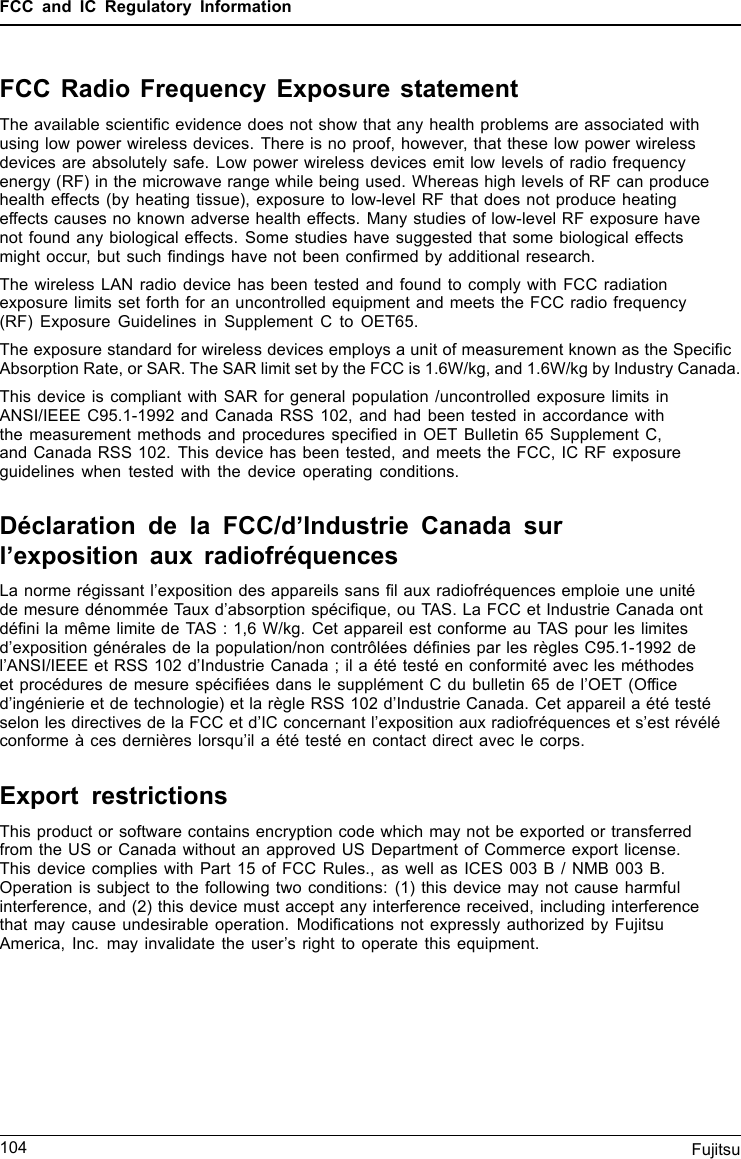 FCC and IC Regulatory InformationFCC Radio Frequency Exposure statementThe available scientiﬁc evidence does not show that any health problems are associated withusing low power wireless devices. There is no proof, however, that these low power wirelessdevices are absolutely safe. Low power wireless devices emit low levels of radio frequencyenergy (RF) in the microwave range while being used. Whereas high levels of RF can producehealth effects (by heating tissue), exposure to low-level RF that does not produce heatingeffects causes no known adverse health effects. Many studies of low-level RF exposure havenot found any biological effects. Some studies have suggested that some biological effectsmight occur, but such ﬁndings have not been conﬁrmed by additional research.The wireless LAN radio device has been tested and found to comply with FCC radiationexposure limits set forth for an uncontrolled equipment and meets the FCC radio frequency(RF) Exposure Guidelines in Supplement C to OET65.The exposure standard for wireless devices employs a unit of measurement known as the SpeciﬁcAbsorption Rate, or SAR. The SAR limit set by the FCC is 1.6W/kg, and 1.6W/kg by Industry Canada.This device is compliant with SAR for general population /uncontrolled exposure limits inANSI/IEEE C95.1-1992 and Canada RSS 102, and had been tested in accordance withthe measurement methods and procedures speciﬁed in OET Bulletin 65 Supplement C,and Canada RSS 102. This device has been tested, and meets the FCC, IC RF exposureguidelines when tested with the device operating conditions.Déclaration de la FCC/d’Industrie Canada surl’exposition aux radiofréquencesLa norme régissant l’exposition des appareils sans ﬁl aux radiofréquences emploie une unitéde mesure dénommée Taux d’absorption spéciﬁque, ou TAS. La FCC et Industrie Canada ontdéﬁni la même limite de TAS : 1,6 W/kg. Cet appareil est conforme au TAS pour les limitesd’exposition générales de la population/non contrôlées déﬁnies par les règles C95.1-1992 del’ANSI/IEEE et RSS 102 d’Industrie Canada ; il a été testé en conformité avec les méthodeset procédures de mesure spéciﬁées dans le supplément C du bulletin 65 de l’OET (Ofﬁced’ingénierie et de technologie) et la règle RSS 102 d’Industrie Canada. Cet appareil a été testéselon les directives de la FCC et d’IC concernant l’exposition aux radiofréquences et s’est révéléconforme à ces dernières lorsqu’il a été testé en contact direct avec le corps.Export restrictionsThis product or software contains encryption code which may not be exported or transferredfrom the US or Canada without an approved US Department of Commerce export license.This device complies with Part 15 of FCC Rules., as well as ICES 003 B / NMB 003 B.Operation is subject to the following two conditions: (1) this device may not cause harmfulinterference, and (2) this device must accept any interference received, including interferencethat may cause undesirable operation. Modiﬁcations not expressly authorized by FujitsuAmerica, Inc. may invalidate the user’s right to operate this equipment.104 Fujitsu