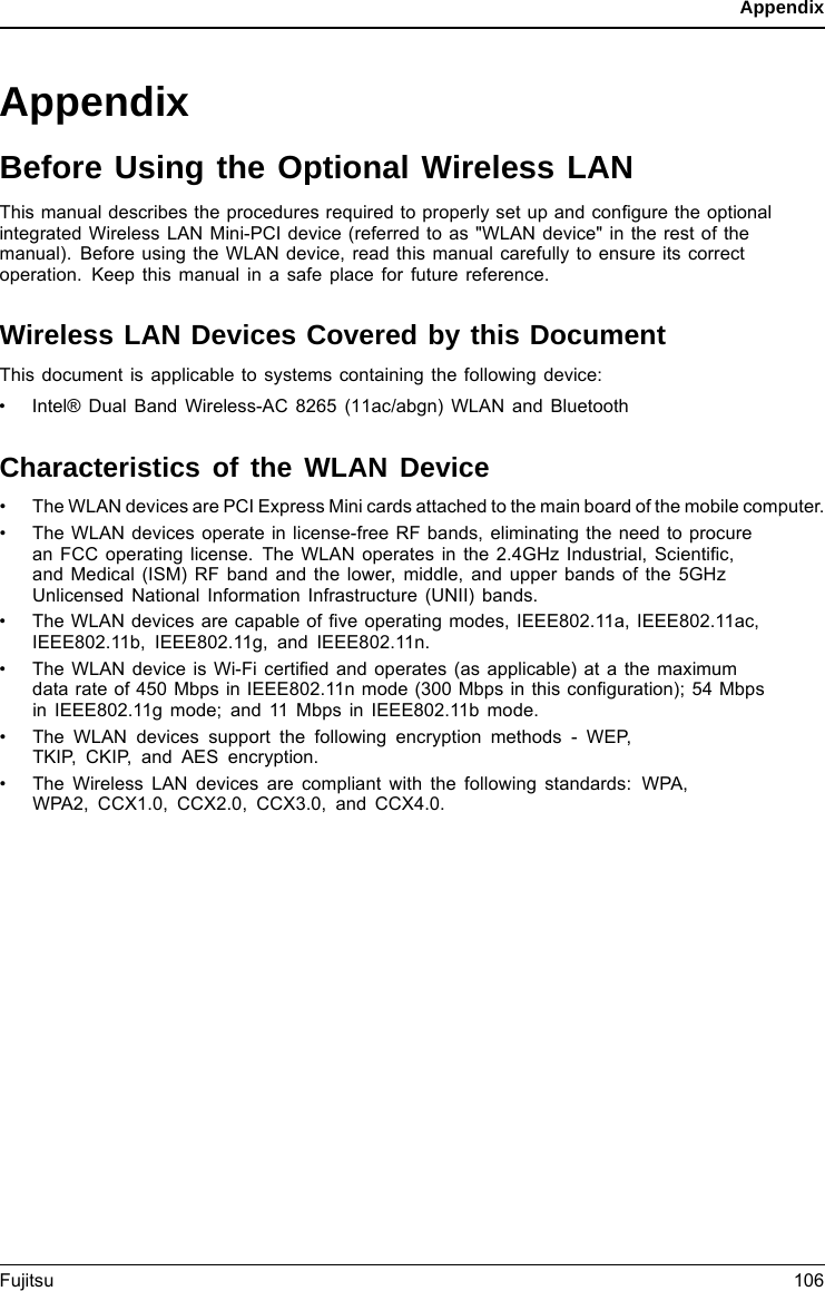 AppendixAppendixBefore Using the Optional Wireless LANThis manual describes the procedures required to properly set up and conﬁgure the optionalintegrated Wireless LAN Mini-PCI device (referred to as &quot;WLAN device&quot; in the rest of themanual). Before using the WLAN device, read this manual carefully to ensure its correctoperation. Keep this manual in a safe place for future reference.Wireless LAN Devices Covered by this DocumentThis document is applicable to systems containing the following device:• Intel® Dual Band Wireless-AC 8265 (11ac/abgn) WLAN and BluetoothCharacteristics of the WLAN Device• The WLAN devices are PCI Express Mini cards attached to the main board of the mobile computer.• The WLAN devices operate in license-free RF bands, eliminating the need to procurean FCC operating license. The WLAN operates in the 2.4GHz Industrial, Scientiﬁc,and Medical (ISM) RF band and the lower, middle, and upper bands of the 5GHzUnlicensed National Information Infrastructure (UNII) bands.• The WLAN devices are capable of ﬁve operating modes, IEEE802.11a, IEEE802.11ac,IEEE802.11b, IEEE802.11g, and IEEE802.11n.• The WLAN device is Wi-Fi certiﬁed and operates (as applicable) at a the maximumdata rate of 450 Mbps in IEEE802.11n mode (300 Mbps in this conﬁguration); 54 Mbpsin IEEE802.11g mode; and 11 Mbps in IEEE802.11b mode.• The WLAN devices support the following encryption methods - WEP,TKIP, CKIP, and AES encryption.• The Wireless LAN devices are compliant with the following standards: WPA,WPA2, CCX1.0, CCX2.0, CCX3.0, and CCX4.0.Fujitsu 106