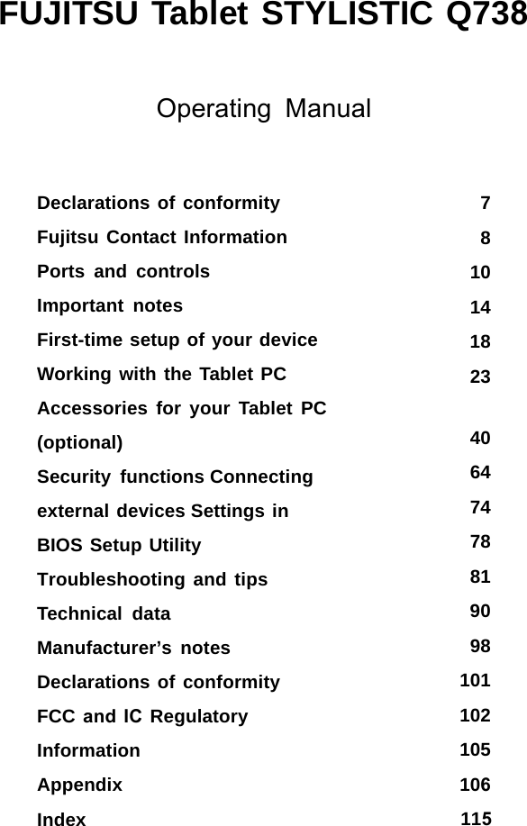 FUJITSU Tablet STYLISTIC Q738Operating Manual781014182340647478819098101102105106Declarations of conformity Fujitsu Contact Information Ports and controlsImportant notesFirst-time setup of your device WorkingwiththeTabletPC Accessories for your Tablet PC (optional)Security functions Connecting external devices Settings in BIOS Setup Utility Troubleshooting and tips Technical dataManufacturer’s notes Declarations of conformity FCC and IC Regulatory InformationAppendixIndex 115