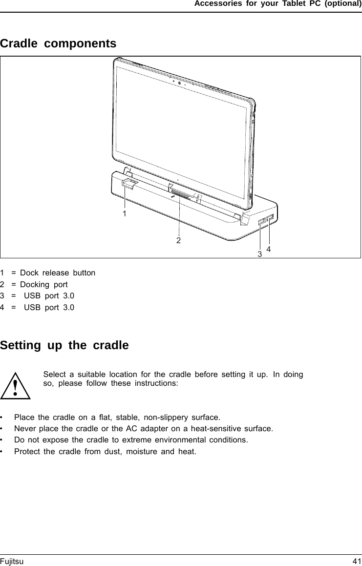Accessories for your Tablet PC (optional)Cradle componentsPortsPortsCradle12341 = Dock release button2 = Docking port3= USBport3.04= USBport3.0SettingupthecradleSelect a suitable location for the cradle before setting it up. In doingso, please follow these instructions:• Placethecradleonaﬂat, stable, non-slippery surface.•Never place the cradle or the AC adapter on a heat-sensitive surface.• Do not expose the cradle to extreme environmental conditions.•Protect the cradle from dust, moisture and heat.Fujitsu 41
