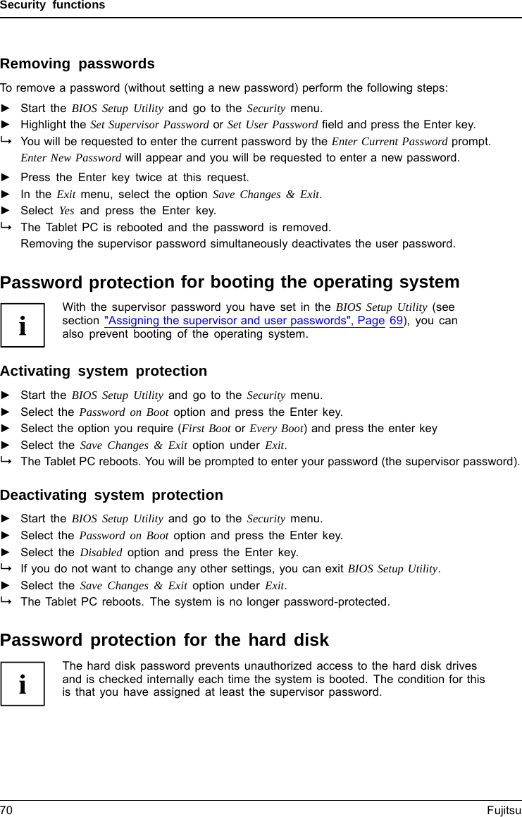 Security functionsRemoving passwordsTo remove a password (without setting a new password) perform the following steps:PasswordSupervisorpasswordUserpassword►Start the BIOS Setup Utility and go to the Security menu.►Highlight the Set Supervisor Password or Set User Password ﬁeld and press the Enter key.You will be requested to enter the current password by the Enter Current Password prompt.Enter New Password will appear and you will be requested to enter a new password.►Press the Enter key twice at this request.►In the Exit menu, select the option Save Changes &amp; Exit.►Select Yes and press the Enter key.The Tablet PC is rebooted and the password is removed.Removing the supervisor password simultaneously deactivates the user password.Password protection for booting the operating systemWith the supervisor password you have set in the BIOS Setup Utility (seesection &quot;Assigning the supervisor and user passwords&quot;, Page 69), you canalso prevent booting of the operating system.Operating systemActivating system protection►Start the BIOS Setup Utility and go to the Security menu.Operatingsystem►Select the Password on Boot option and press the Enter key.►Select the option you require (First Boot or Every Boot) and press the enter key►Select the Save Changes &amp; Exit option under Exit.The Tablet PC reboots. You will be prompted to enter your password (the supervisor password).Deactivating system protection►Start the BIOS Setup Utility and go to the Security menu.Operatingsystem►Select the Password on Boot option and press the Enter key.►Select the Disabled option and press the Enter key.If you do not want to change any other settings, you can exit BIOS Setup Utility.►Select the Save Changes &amp; Exit option under Exit.The Tablet PC reboots. The system is no longer password-protected.Password protection for the hard diskPasswordpr otectionThe hard disk password prevents unauthorized access to the hard disk drivesand is checked internally each time the system is booted. The condition for thisis that you have assigned at least the supervisor password.70 Fujitsu