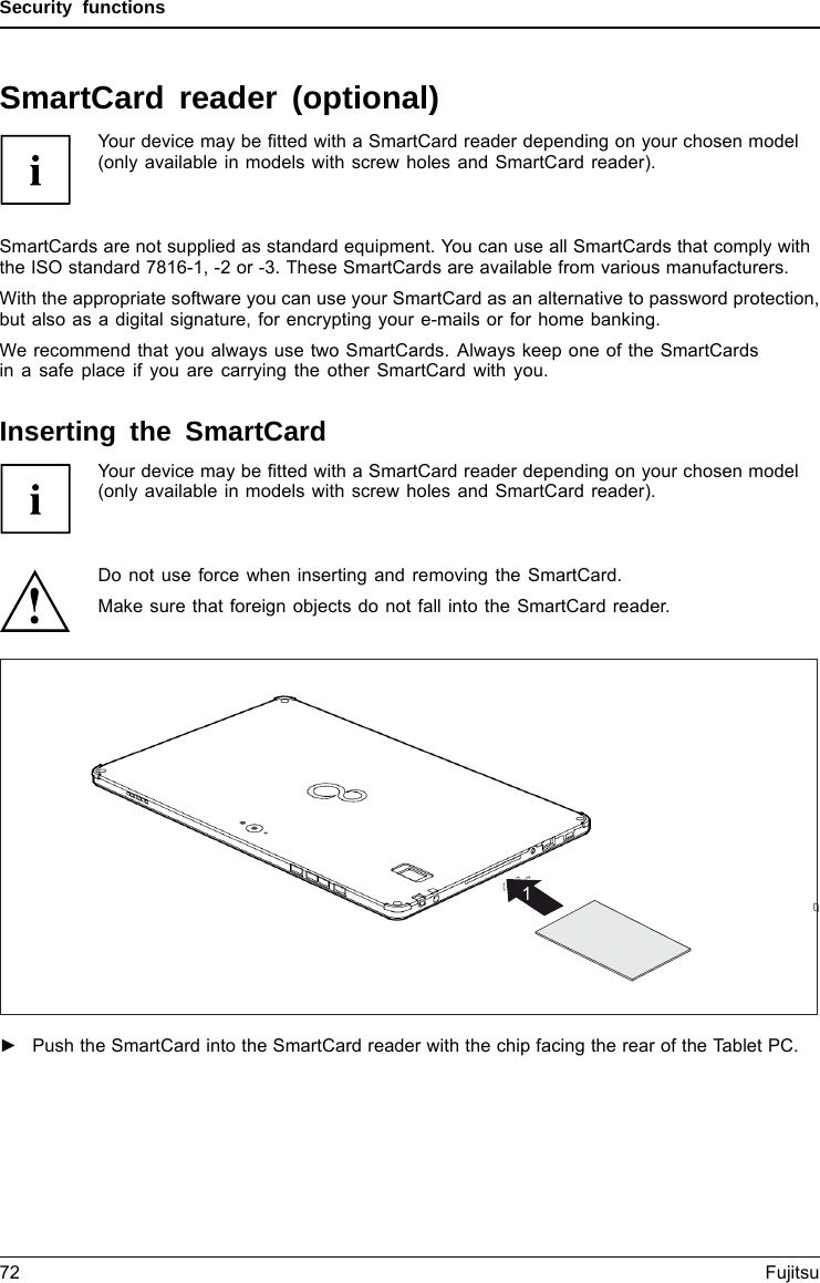 Security functionsSmartCard reader (optional)Your device may be ﬁtted with a SmartCard reader depending on your chosen model(only available in models with screw holes and SmartCard reader).SecurityfunctionsSecurityfunctionsSmartCards are not supplied as standard equipment. You can use all SmartCards that comply withthe ISO standard 7816-1, -2 or -3. These SmartCards are available from various manufacturers.With the appropriate software you can use your SmartCard as an alternative to password protection,but also as a digital signature, for encrypting your e-mails or for home banking.We recommend that you always use two SmartCards. Always keep one of the SmartCardsin a safe place if you are carrying the other SmartCard with you.Inserting the SmartCardYour device may be ﬁtted with a SmartCard reader depending on your chosen model(only available in models with screw holes and SmartCard reader).Do not use force when inserting and removing the SmartCard.Make sure that foreign objects do not fall into the SmartCard reader.1►Push the SmartCard into the SmartCard reader with the chip facing the rear of the Tablet PC.72 Fujitsu