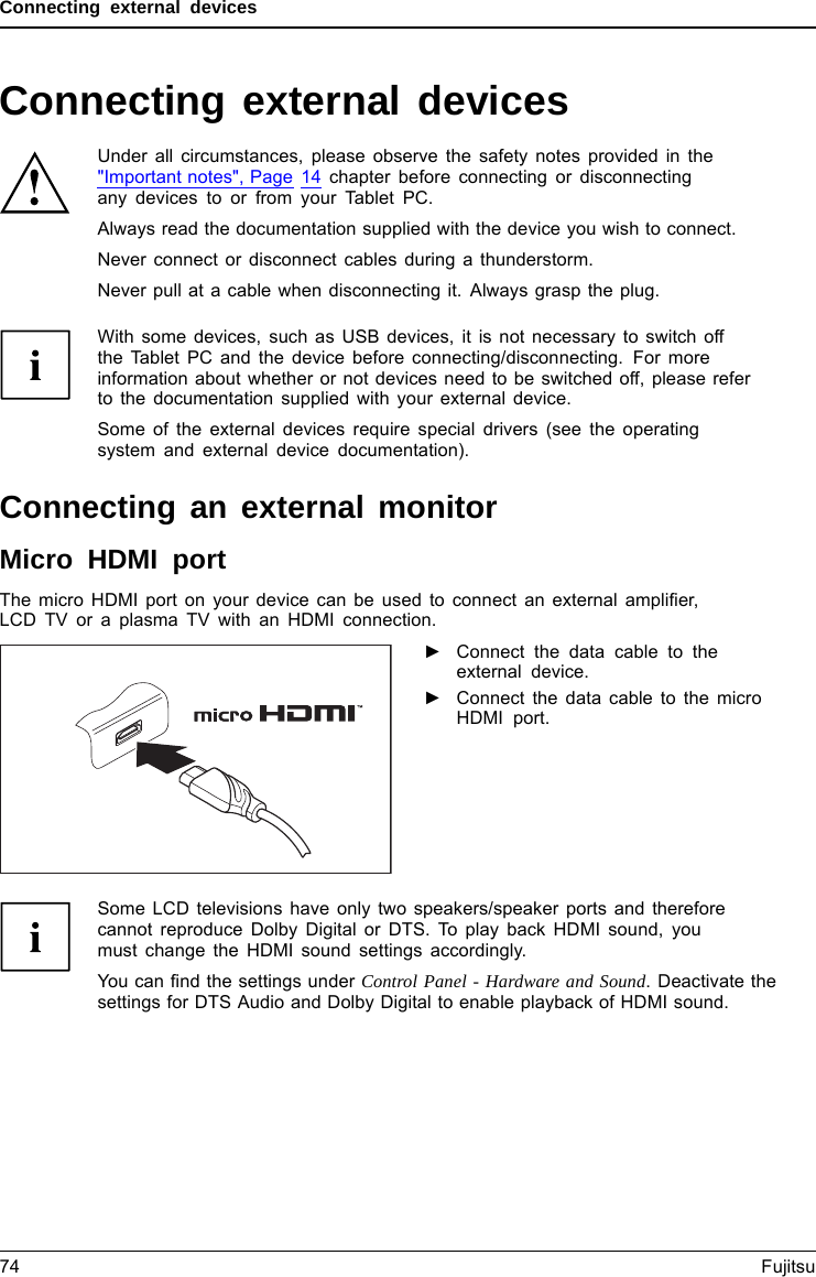Connecting external devicesConnecting external devicesUnder all circumstances, please observe the safety notes provided in the&quot;Important notes&quot;, Page 14 chapter before connecting or disconnectingany devices to or from your Tablet PC.Always read the documentation supplied with the device you wish to connect.Never connect or disconnect cables during a thunderstorm.Never pull at a cable when disconnecting it. Always grasp the plug.With some devices, such as USB devices, it is not necessary to switch offthe Tablet PC and the device before connecting/disconnecting. For moreinformation about whether or not devices need to be switched off, please referto the documentation supplied with your external device.Some of the external devices require special drivers (see the operatingsystem and external device documentation).Connecting an external monitorMicro HDMI portHDMIportThe micro HDMI port on your device can be used to connect an external ampliﬁer,LCD TV or a plasma TV with an HDMI connection.►Connect the data cable to theexternal device.►Connect the data cable to the microHDMI port.Some LCD televisions have only two speakers/speaker ports and thereforecannot reproduce Dolby Digital or DTS. To play back HDMI sound, youmust change the HDMI sound settings accordingly.You can ﬁnd the settings under Control Panel - Hardware and Sound. Deactivate thesettings for DTS Audio and Dolby Digital to enable playback of HDMI sound.74 Fujitsu