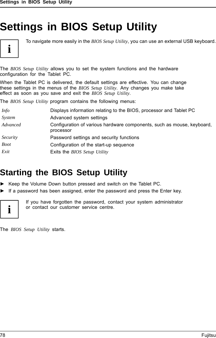 Settings in BIOS Setup UtilitySettings in BIOS Setup UtilityBIOSSetupUtilitySystemsettings,BIOSSetupUtilityConﬁguration,BIOSSetupUtilitySetupConﬁguringsyst emConﬁguringhardwareTo navigate more easily in the BIOS Setup Utility, you can use an external USB keyboard.The BIOS Setup Utility allows you to set the system functions and the hardwareconﬁguration for the Tablet PC.When the Tablet PC is delivered, the default settings are effective. You can changethese settings in the menus of the BIOS Setup Utility. Any changes you make takeeffect as soon as you save and exit the BIOS Setup Utility.The BIOS Setup Utility program contains the following menus:Info Displays information relating to the BIOS, processor and Tablet PCSystem Advanced system settingsAdvanced Conﬁguration of various hardware components, such as mouse, keyboard,processorSecurity Password settings and security functionsBoot Conﬁguration of the start-up sequenceExit Exits the BIOS Setup UtilityStarting the BIOS Setup Utility►Keep the Volume Down button pressed and switch on the Tablet PC.BIOSSetupUtility►If a password has been assigned, enter the password and press the Enter key.If you have forgotten the password, contact your system administratoror contact our customer service centre.The BIOS Setup Utility starts.78 Fujitsu