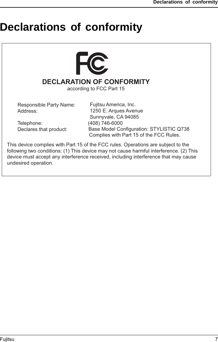 Declarations of conformityDeclarations of conformityDECLARATION OF CONFORMITYaccording to FCC Part 15Responsible Party Name:Address:Telephone:Declares that product:                   Fujitsu America, Inc.       1250 E. Arques Avenue       Sunnyvale, CA 94085 (408) 746-6000Base Model Configuration: STYLISTIC Q738Complies with Part 15 of the FCC Rules.This device complies with Part 15 of the FCC rules. Operations are subject to the following two conditions: (1) This device may not cause harmful interference. (2) This device must accept any interference received, including interference that may cause undesired operation.Fujitsu 7