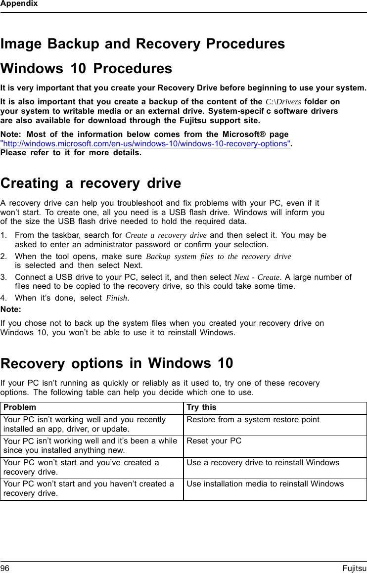 AppendixImage Backup and Recovery ProceduresWindows 10 ProceduresIt is very important that you create your Recovery Drive before beginning to use your system.It is also important that you create a backup of the content of the C:\Drivers folder onyour system to writable media or an external drive. System-specifc software driversare also available for download through the Fujitsu support site.Note: Most of the information below comes from the Microsoft® page&quot;http://windows.microsoft.com/en-us/windows-10/windows-10-recovery-options&quot;.Please refer to it for more details.Creating a recovery driveA recovery drive can help you troubleshoot and fix problems with your PC, even if itwon’t start. To create one, all you need is a USB flash drive. Windows will inform youofthesizetheUSBflash drive needed to hold the required data.1. From the taskbar, search for Create a recovery drive and then select it. You may beasked to enter an administrator password or confirm your selection.2. When the tool opens, make sure Backup system ﬁles to the recovery driveis selected and then select Next.3. Connect a USB drive to your PC, select it, and then select Next - Create. A large number offiles need to be copied to the recovery drive, so this could take some time.4. When it’s done, select Finish.Note:If you chose not to back up the system files when you created your recovery drive onWindows 10, you won’t be able to use it to reinstall Windows.Recovery options in Windows 10If your PC isn’t running as quickly or reliably as it used to, try one of these recoveryoptions. The following table can help you decide which one to use.Problem Try thisYour PC isn’t working well and you recentlyinstalled an app, driver, or update.Restore from a system restore pointYour PC isn’t working well and it’s been a whilesince you installed anything new.Reset your PCYour PC won’t start and you’ve created arecovery drive.Use a recovery drive to reinstall WindowsYour PC won’t start and you haven’t created arecovery drive.Use installation media to reinstall Windows96 Fujitsu