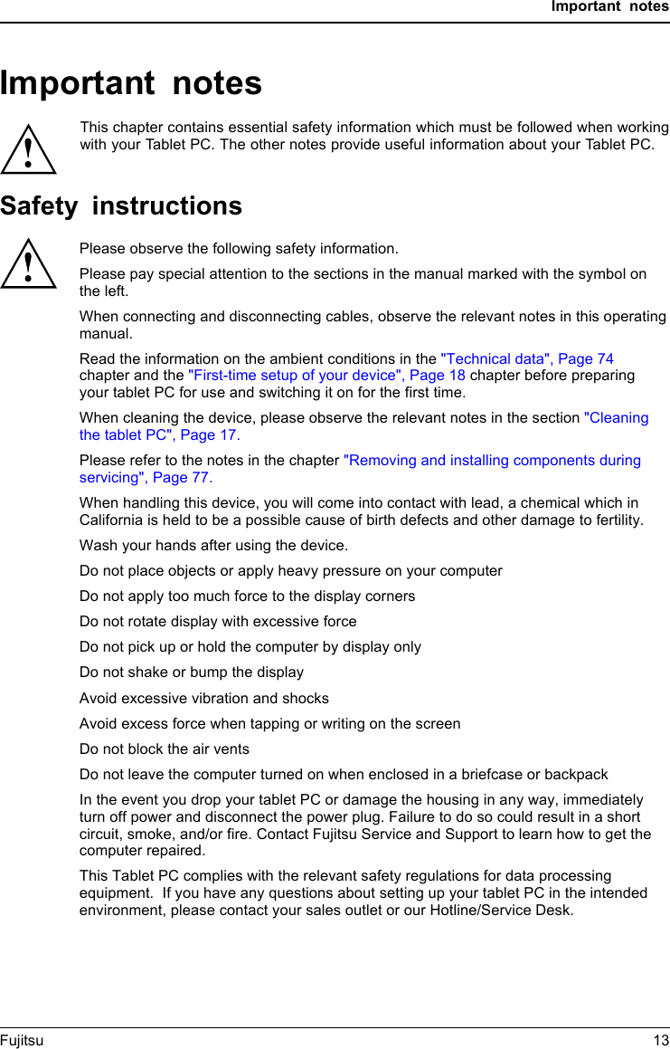 Important notesImportant notesImportantnotesNotesThis chapter contains essential safety information which must be followed when workingwith your Tablet PC. The other notes provide useful information about your Tablet PC.Safety instructionsSafetyinformationInform ation,Please observe the following safety information.Please pay special attention to the sections in the manual marked with the symbol on the left.When connecting and disconnecting cables, observe the relevant notes in this operating manual.Read the information on the ambient conditions in the &quot;Technical data&quot;, Page 74 chapter and the &quot;First-time setup of your device&quot;, Page 18 chapter before preparing your tablet PC for use and switching it on for the first time.When cleaning the device, please observe the relevant notes in the section &quot;Cleaning the tablet PC&quot;, Page 17.Please refer to the notes in the chapter &quot;Removing and installing components during servicing&quot;, Page 77.When handling this device, you will come into contact with lead, a chemical which in California is held to be a possible cause of birth defects and other damage to fertility.Wash your hands after using the device.Do not place objects or apply heavy pressure on your computerDo not apply too much force to the display corners Do not rotate display with excessive force Do not pick up or hold the computer by display onlyDo not shake or bump the displayAvoid excessive vibration and shocksAvoid excess force when tapping or writing on the screenDo not block the air vents Do not leave the computer turned on when enclosed in a briefcase or backpackIn the event you drop your tablet PC or damage the housing in any way, immediately turn off power and disconnect the power plug. Failure to do so could result in a short circuit, smoke, and/or fire. Contact Fujitsu Service and Support to learn how to get the computer repaired.This Tablet PC complies with the relevant safety regulations for data processing equipment.  If you have any questions about setting up your tablet PC in the intended environment, please contact your sales outlet or our Hotline/Service Desk.Fujitsu 13