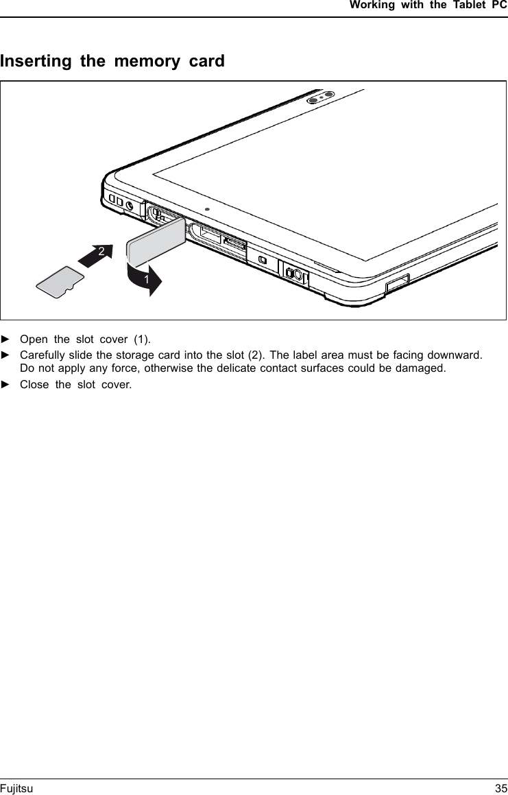 Working with the Tablet PCInserting the memory card12►Open the slot cover (1).►Carefully slide the storage card into the slot (2). The label area must be facing downward.Do not apply any force, otherwise the delicate contact surfaces could be damaged.Memorycard►Close the slot cover.Fujitsu 35
