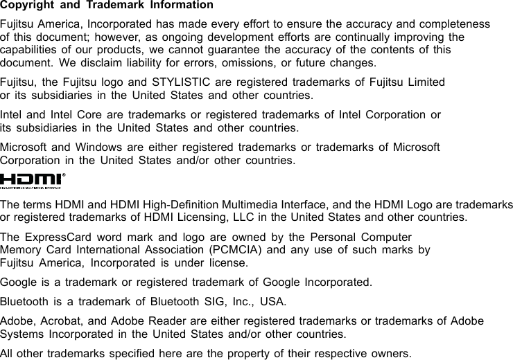 Copyright and Trademark InformationFujitsu America, Incorporated has made every effort to ensure the accuracy and completenessof this document; however, as ongoing development efforts are continually improving thecapabilities of our products, we cannot guarantee the accuracy of the contents of thisdocument. We disclaim liability for errors, omissions, or future changes.Fujitsu, the Fujitsu logo and STYLISTIC are registered trademarks of Fujitsu Limitedor its subsidiaries in the United States and other countries.Intel and Intel Core are trademarks or registered trademarks of Intel Corporation orits subsidiaries in the United States and other countries.Microsoft and Windows are either registered trademarks or trademarks of MicrosoftCorporation in the United States and/or other countries.The terms HDMI and HDMI High-Definition Multimedia Interface, and the HDMI Logo are trademarksor registered trademarks of HDMI Licensing, LLC in the United States and other countries.The ExpressCard word mark and logo are owned by the Personal ComputerMemory Card International Association (PCMCIA) and any use of such marks byFujitsu America, Incorporated is under license.Google is a trademark or registered trademark of Google Incorporated.Bluetooth is a trademark of Bluetooth SIG, Inc., USA.Adobe, Acrobat, and Adobe Reader are either registered trademarks or trademarks of AdobeSystems Incorporated in the United States and/or other countries.All other trademarks specified here are the property of their respective owners.
