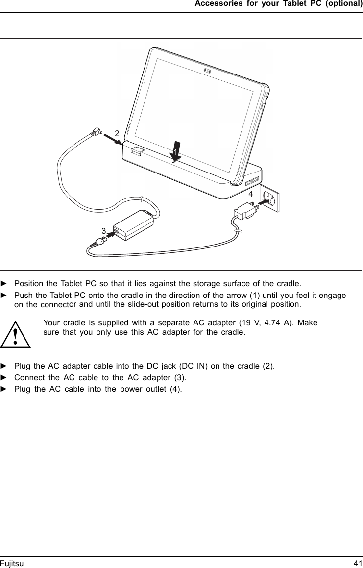 Accessories for your Tablet PC (optional)1234►Position the Tablet PC so that it lies against the storage surface of the cradle.►Push the Tablet PC onto the cradle in the direction of the arrow (1) until you feel it engageon the connector and until the slide-out position returns to its original position.Your cradle is supplied with a separate AC adapter (19 V, 4.74 A). Make sure that you only use this AC adapter for the cradle.►Plug the AC adapter cable into the DC jack (DC IN) on the cradle (2).►Connect the AC cable to the AC adapter (3).►Plug the AC cable into the power outlet (4).Fujitsu 41
