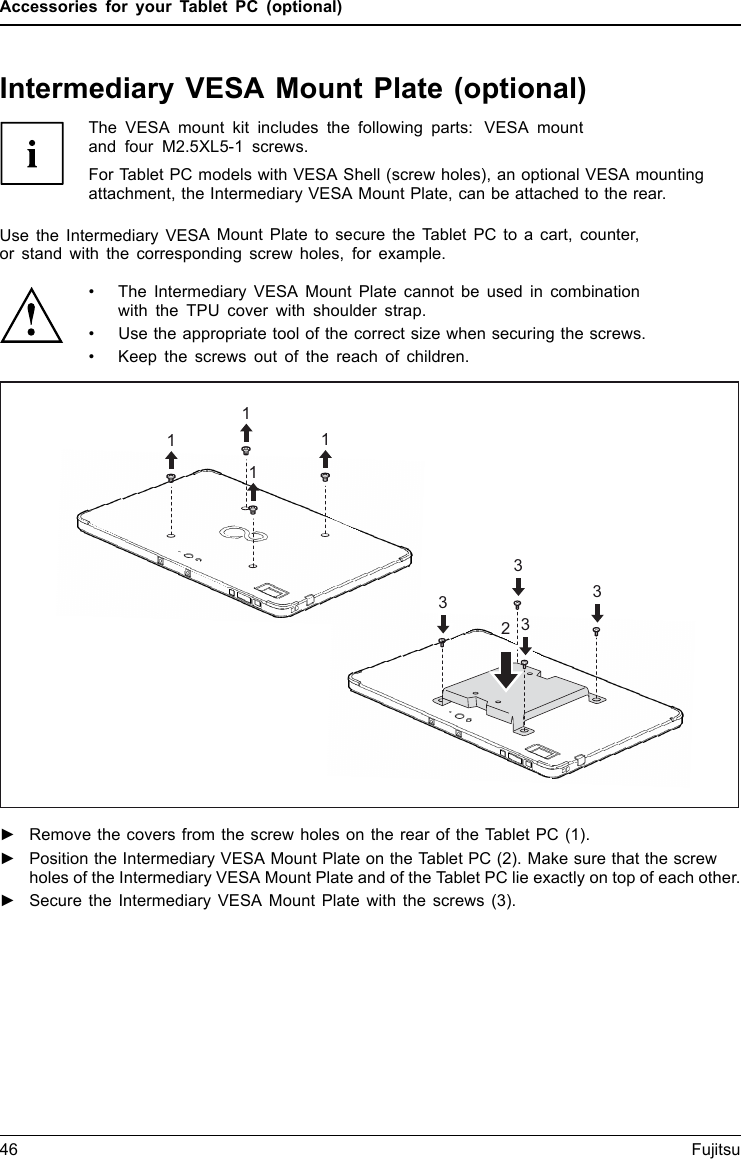Accessories for your Tablet PC (optional)Intermediary VESA Mount Plate (optional)The VESA mount kit includes the following parts: VESA mountand four M2.5XL5-1 screws.For Tablet PC models with VESA Shell (screw holes), an optional VESA mountingattachment, the Intermediary VESA Mount Plate, can be attached to the rear.Use the Intermediary VESA Mount Plate to secure the Tablet PC to a cart, counter,or stand with the corresponding screw holes, for example.• The Intermediary VESA Mount Plate cannot be used in combinationwith the TPU cover with shoulder strap.• Use the appropriate tool of the correct size when securing the screws.• Keep the screws out of the reach of children.211113333►Remove the covers from the screw holes on the rear of the Tablet PC (1).►Position the Intermediary VESA Mount Plate on the Tablet PC (2). Make sure that the screwholes of the Intermediary VESA Mount Plate and of the Tablet PC lie exactly on top of each other.►Secure the Intermediary VESA Mount Plate with the screws (3).46 Fujitsu