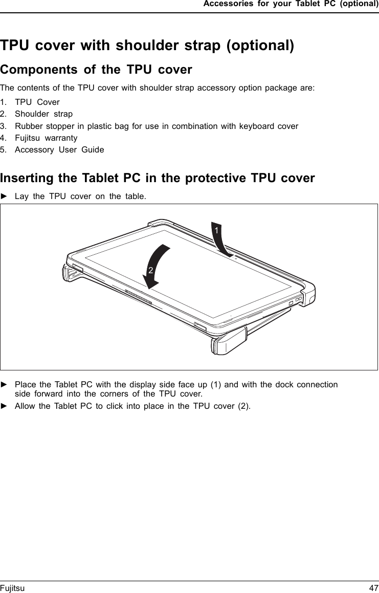Accessories for your Tablet PC (optional)TPU cover with shoulder strap (optional)Components of the TPU coverThe contents of the TPU cover with shoulder strap accessory option package are:1. TPU Cover2. Shoulder strap3. Rubber stopper in plastic bag for use in combination with keyboard cover4. Fujitsu warranty5. Accessory User GuideInserting the Tablet PC in the protective TPU cover►Lay the TPU cover on the table.12►Place the Tablet PC with the display side face up (1) and with the dock connectionside forward into the corners of the TPU cover.►Allow the Tablet PC to click into place in the TPU cover (2).Fujitsu 47