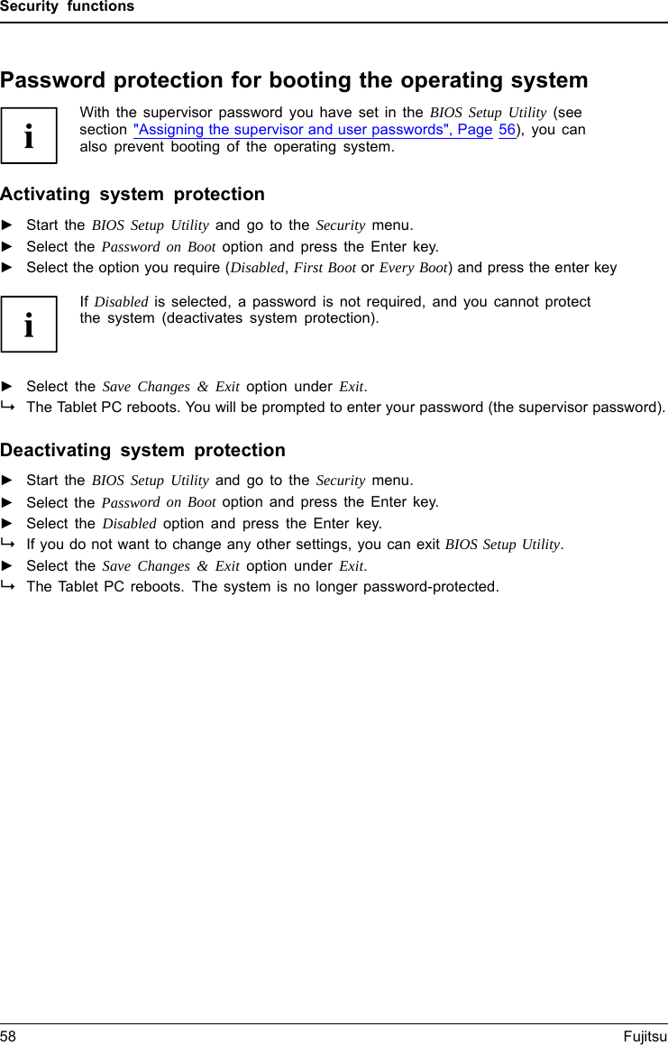 Security functionsPassword protection for booting the operating systemWith the supervisor password you have set in the BIOS Setup Utility (seesection &quot;Assigning the supervisor and user passwords&quot;, Page 56), you canalso prevent booting of the operating system.Operating systemActivating system protection►Start the BIOS Setup Utility and go to the Security menu.Operatingsystem►Select the Password on Boot option and press the Enter key.►Select the option you require (Disabled,First Boot or Every Boot) and press the enter keyIf Disabled is selected, a password is not required, and you cannot protectthe system (deactivates system protection).►Select the Save Changes &amp; Exit option under Exit.The Tablet PC reboots. You will be prompted to enter your password (the supervisor password).Deactivating system protection►Start the BIOS Setup Utility and go to the Security menu.Operatingsystem►Select the Password on Boot option and press the Enter key.►Select the Disabled option and press the Enter key.Ifyoudonotwant to change any other settings, you can exit BIOS Setup Utility.►Select the Save Changes &amp; Exit option under Exit.The Tablet PC reboots. The system is no longer password-protected.58 Fujitsu