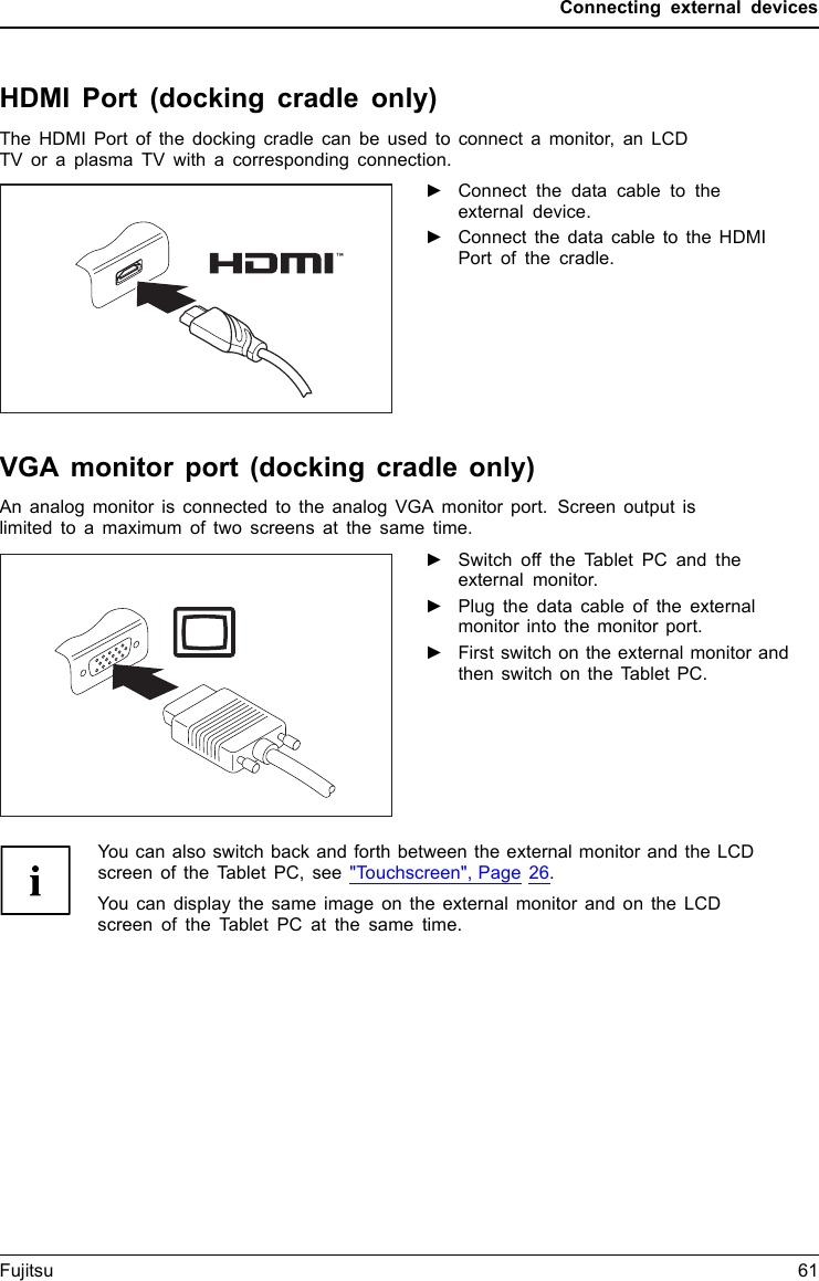 Connecting external devicesHDMI Port (docking cradle only)DisplayPortThe HDMI Port of the docking cradle can be used to connect a monitor, an LCDTV or a plasma TV with a corresponding connection.►Connect the data cable to theexternal device.►Connect the data cable to the HDMIPort of the cradle.VGA monitor port (docking cradle only)An analog monitor is connected to the analog VGA monitor port. Screen output islimited to a maximum of two screens at the same time.MonitorVGA portScr eenconnectionM onitorconnection►Switch off the Tablet PC and theexternal monitor.►Plug the data cable of the externalmonitor into the monitor port.►First switch on the external monitor andthen switch on the Tablet PC.You can also switch back and forth between the external monitor and the LCDscreen of the Tablet PC, see &quot;Touchscreen&quot;, Page 26.You can display the same image on the external monitor and on the LCDscreen of the Tablet PC at the same time.Fujitsu 61