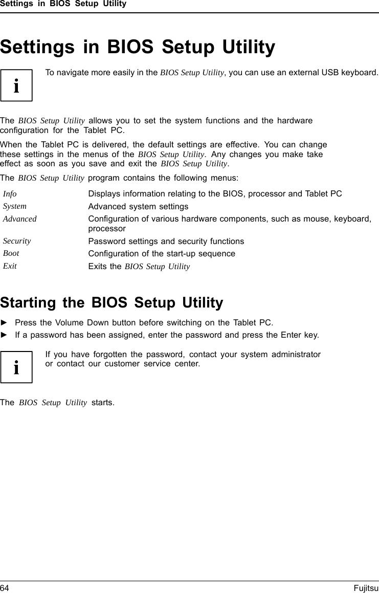 Settings in BIOS Setup UtilitySettings in BIOS Setup UtilityBIOSSetupUtilitySystemsettings,BIOSSetupUtilityConfiguration,BIOSSetupUtilitySetupConfiguring systemConfiguringhardwareTo navigate more easily in the BIOS Setup Utility, you can use an external USB keyboard.The BIOS Setup Utility allows you to set the system functions and the hardwareconfiguration for the Tablet PC.When the Tablet PC is delivered, the default settings are effective. You can changethese settings in the menus of the BIOS Setup Utility. Any changes you make takeeffect as soon as you save and exit the BIOS Setup Utility.The BIOS Setup Utility program contains the following menus:Info Displays information relating to the BIOS, processor and Tablet PCSystem Advanced system settingsAdvanced Configuration of various hardware components, such as mouse, keyboard,processorSecurity Password settings and security functionsBoot Configuration of the start-up sequenceExit Exits the BIOS Setup UtilityStarting the BIOS Setup Utility►Press the Volume Down button before switching on the Tablet PC.BIOSSetupUtility►If a password has been assigned, enter the password and press the Enter key.If you have forgotten the password, contact your system administratoror contact our customer service center.The BIOS Setup Utility starts.64 Fujitsu