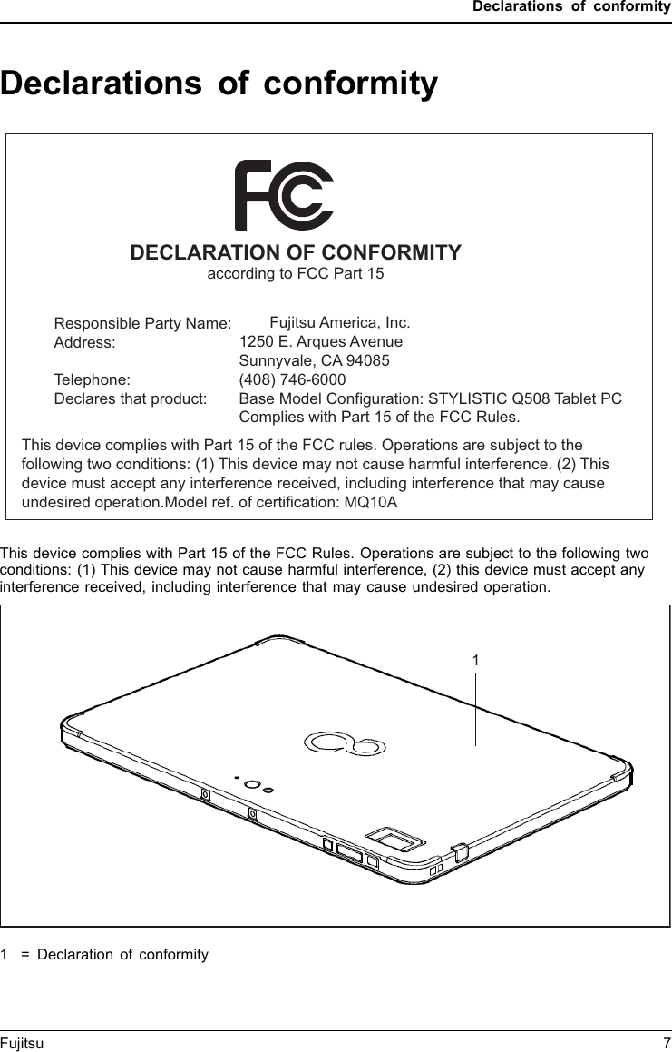Declarations of conformityDeclarations of conformityDECLARATION OF CONFORMITYaccording to FCC Part 15Responsible Party Name:Address:Telephone:Declares that product:                   Fujitsu America, Inc.1250 E. Arques AvenueSunnyvale, CA 94085(408) 746-6000Base Model Configuration: STYLISTIC Q508 Tablet PCComplies with Part 15 of the FCC Rules.This device complies with Part 15 of the FCC rules. Operations are subject to the following two conditions: (1) This device may not cause harmful interference. (2) This device must accept any interference received, including interference that may cause undesired operation.Model ref. of certification: MQ10ADeclarationsof conformityThis device complies with Part 15 of the FCC Rules. Operations are subject to the following twoconditions: (1) This device may not cause harmful interference, (2) this device must accept anyinterference received, including interference that may cause undesired operation.1=Declaration of conformityFujitsu 71
