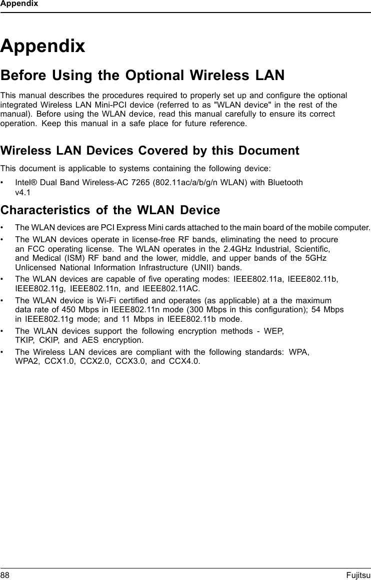 AppendixAppendixBefore Using the Optional Wireless LANThis manual describes the procedures required to properly set up and configure the optionalintegrated Wireless LAN Mini-PCI device (referred to as &quot;WLAN device&quot; in the rest of themanual). Before using the WLAN device, read this manual carefully to ensure its correctoperation. Keep this manual in a safe place for future reference.Wireless LAN Devices Covered by this DocumentThis document is applicable to systems containing the following device:• Intel® Dual Band Wireless-AC 7265 (802.11ac/a/b/g/n WLAN) with Bluetoothv4.1Characteristics of the WLAN Device• The WLAN devices are PCI Express Mini cards attached to the main board of the mobile computer.• The WLAN devices operate in license-free RF bands, eliminating the need to procurean FCC operating license. The WLAN operates in the 2.4GHz Industrial, Scientific,and Medical (ISM) RF band and the lower, middle, and upper bands of the 5GHzUnlicensed National Information Infrastructure (UNII) bands.• The WLAN devices are capable of five operating modes: IEEE802.11a, IEEE802.11b,IEEE802.11g, IEEE802.11n, and IEEE802.11AC.• The WLAN device is Wi-Fi certified and operates (as applicable) at a the maximumdata rate of 450 Mbps in IEEE802.11n mode (300 Mbps in this configuration); 54 Mbpsin IEEE802.11g mode; and 11 Mbps in IEEE802.11b mode.• The WLAN devices support the following encryption methods - WEP,TKIP, CKIP, and AES encryption.• The Wireless LAN devices are compliant with the following standards: WPA,WPA2, CCX1.0, CCX2.0, CCX3.0, and CCX4.0.88 Fujitsu