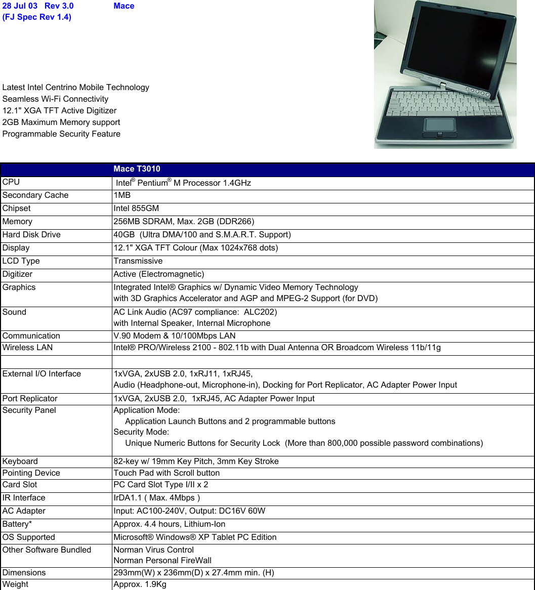 28 Jul 03   Rev 3.0(FJ Spec Rev 1.4)Mace Latest Intel Centrino Mobile TechnologySeamless Wi-Fi Connectivity12.1&quot; XGA TFT Active Digitizer2GB Maximum Memory supportProgrammable Security FeatureMace T3010CPU  Intel® Pentium® M Processor 1.4GHzSecondary Cache 1MBChipset Intel 855GMMemory 256MB SDRAM, Max. 2GB (DDR266)Hard Disk Drive 40GB  (Ultra DMA/100 and S.M.A.R.T. Support)Display 12.1&quot; XGA TFT Colour (Max 1024x768 dots)LCD Type TransmissiveDigitizer Active (Electromagnetic)Graphics Integrated Intel® Graphics w/ Dynamic Video Memory Technologywith 3D Graphics Accelerator and AGP and MPEG-2 Support (for DVD)Sound AC Link Audio (AC97 compliance:  ALC202)with Internal Speaker, Internal MicrophoneCommunication V.90 Modem &amp; 10/100Mbps LANWireless LAN Intel® PRO/Wireless 2100 - 802.11b with Dual Antenna OR Broadcom Wireless 11b/11gExternal I/O Interface 1xVGA, 2xUSB 2.0, 1xRJ11, 1xRJ45, Audio (Headphone-out, Microphone-in), Docking for Port Replicator, AC Adapter Power InputPort Replicator 1xVGA, 2xUSB 2.0,  1xRJ45, AC Adapter Power InputSecurity Panel Application Mode:     Application Launch Buttons and 2 programmable buttonsSecurity Mode:     Unique Numeric Buttons for Security Lock  (More than 800,000 possible password combinations)Keyboard 82-key w/ 19mm Key Pitch, 3mm Key StrokePointing Device Touch Pad with Scroll buttonCard Slot PC Card Slot Type I/II x 2IR Interface IrDA1.1 ( Max. 4Mbps )AC Adapter Input: AC100-240V, Output: DC16V 60WBattery* Approx. 4.4 hours, Lithium-IonOS Supported Microsoft® Windows® XP Tablet PC EditionOther Software Bundled Norman Virus Control Norman Personal FireWallDimensions 293mm(W) x 236mm(D) x 27.4mm min. (H)Weight Approx. 1.9Kg