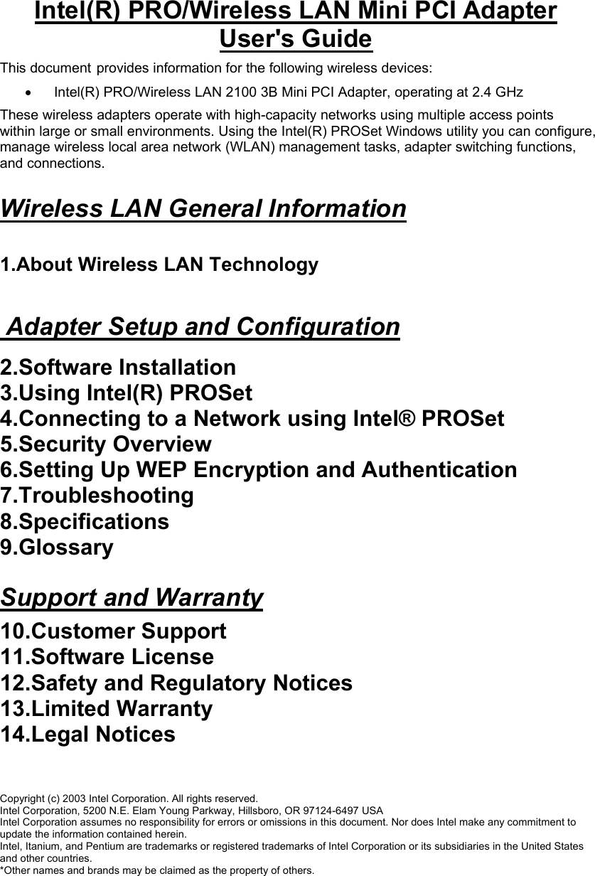 Intel(R) PRO/Wireless LAN Mini PCI Adapter User&apos;s Guide This document provides information for the following wireless devices:  •   Intel(R) PRO/Wireless LAN 2100 3B Mini PCI Adapter, operating at 2.4 GHz  These wireless adapters operate with high-capacity networks using multiple access points within large or small environments. Using the Intel(R) PROSet Windows utility you can configure, manage wireless local area network (WLAN) management tasks, adapter switching functions, and connections.  Wireless LAN General Information   1.About Wireless LAN Technology    Adapter Setup and Configuration  2.Software Installation  3.Using Intel(R) PROSet 4.Connecting to a Network using Intel® PROSet 5.Security Overview  6.Setting Up WEP Encryption and Authentication 7.Troubleshooting  8.Specifications  9.Glossary   Support and Warranty  10.Customer Support 11.Software License  12.Safety and Regulatory Notices  13.Limited Warranty  14.Legal Notices    Copyright (c) 2003 Intel Corporation. All rights reserved.  Intel Corporation, 5200 N.E. Elam Young Parkway, Hillsboro, OR 97124-6497 USA  Intel Corporation assumes no responsibility for errors or omissions in this document. Nor does Intel make any commitment to update the information contained herein.  Intel, Itanium, and Pentium are trademarks or registered trademarks of Intel Corporation or its subsidiaries in the United States and other countries.  *Other names and brands may be claimed as the property of others. 