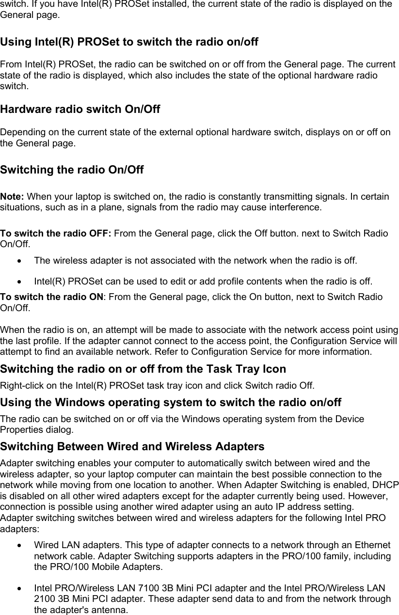 switch. If you have Intel(R) PROSet installed, the current state of the radio is displayed on the General page.   Using Intel(R) PROSet to switch the radio on/off   From Intel(R) PROSet, the radio can be switched on or off from the General page. The current state of the radio is displayed, which also includes the state of the optional hardware radio switch.   Hardware radio switch On/Off   Depending on the current state of the external optional hardware switch, displays on or off on the General page.   Switching the radio On/Off   Note: When your laptop is switched on, the radio is constantly transmitting signals. In certain situations, such as in a plane, signals from the radio may cause interference.  To switch the radio OFF: From the General page, click the Off button. next to Switch Radio On/Off.   •  The wireless adapter is not associated with the network when the radio is off.  •  Intel(R) PROSet can be used to edit or add profile contents when the radio is off.  To switch the radio ON: From the General page, click the On button, next to Switch Radio On/Off.  When the radio is on, an attempt will be made to associate with the network access point using the last profile. If the adapter cannot connect to the access point, the Configuration Service will attempt to find an available network. Refer to Configuration Service for more information. Switching the radio on or off from the Task Tray Icon Right-click on the Intel(R) PROSet task tray icon and click Switch radio Off. Using the Windows operating system to switch the radio on/off The radio can be switched on or off via the Windows operating system from the Device Properties dialog. Switching Between Wired and Wireless Adapters Adapter switching enables your computer to automatically switch between wired and the wireless adapter, so your laptop computer can maintain the best possible connection to the network while moving from one location to another. When Adapter Switching is enabled, DHCP is disabled on all other wired adapters except for the adapter currently being used. However, connection is possible using another wired adapter using an auto IP address setting.  Adapter switching switches between wired and wireless adapters for the following Intel PRO adapters:  •  Wired LAN adapters. This type of adapter connects to a network through an Ethernet network cable. Adapter Switching supports adapters in the PRO/100 family, including the PRO/100 Mobile Adapters.  •  Intel PRO/Wireless LAN 7100 3B Mini PCI adapter and the Intel PRO/Wireless LAN 2100 3B Mini PCI adapter. These adapter send data to and from the network through the adapter&apos;s antenna.  