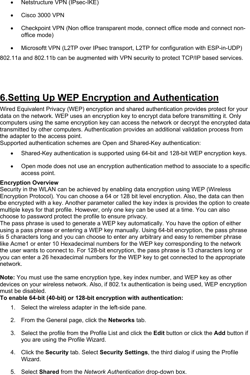 •  Netstructure VPN (IPsec-IKE)  •  Cisco 3000 VPN  •  Checkpoint VPN (Non office transparent mode, connect office mode and connect non-office mode)  •  Microsoftt VPN (L2TP over IPsec transport, L2TP for configuration with ESP-in-UDP)  802.11a and 802.11b can be augmented with VPN security to protect TCP/IP based services.     6.Setting Up WEP Encryption and Authentication Wired Equivalent Privacy (WEP) encryption and shared authentication provides protect for your data on the network. WEP uses an encryption key to encrypt data before transmitting it. Only computers using the same encryption key can access the network or decrypt the encrypted data transmitted by other computers. Authentication provides an additional validation process from the adapter to the access point.  Supported authentication schemes are Open and Shared-Key authentication: •  Shared-Key authentication is supported using 64-bit and 128-bit WEP encryption keys.  •  Open mode does not use an encryption authentication method to associate to a specific access point.  Encryption Overview Security in the WLAN can be achieved by enabling data encryption using WEP (Wireless Encryption Protocol). You can choose a 64 or 128 bit level encryption. Also, the data can then be encrypted with a key. Another parameter called the key index is provides the option to create multiple keys for that profile. However, only one key can be used at a time. You can also choose to password protect the profile to ensure privacy. The pass phrase is used to generate a WEP key automatically. You have the option of either using a pass phrase or entering a WEP key manually. Using 64-bit encryption, the pass phrase is 5 characters long and you can choose to enter any arbitrary and easy to remember phrase like Acme1 or enter 10 Hexadecimal numbers for the WEP key corresponding to the network the user wants to connect to. For 128-bit encryption, the pass phrase is 13 characters long or you can enter a 26 hexadecimal numbers for the WEP key to get connected to the appropriate network.  Note: You must use the same encryption type, key index number, and WEP key as other devices on your wireless network. Also, if 802.1x authentication is being used, WEP encryption must be disabled.  To enable 64-bit (40-bit) or 128-bit encryption with authentication: 1.  Select the wireless adapter in the left-side pane.  2.  From the General page, click the Networks tab.  3.  Select the profile from the Profile List and click the Edit button or click the Add button if you are using the Profile Wizard.  4. Click the Security tab. Select Security Settings, the third dialog if using the Profile Wizard.  5. Select Shared from the Network Authentication drop-down box.  