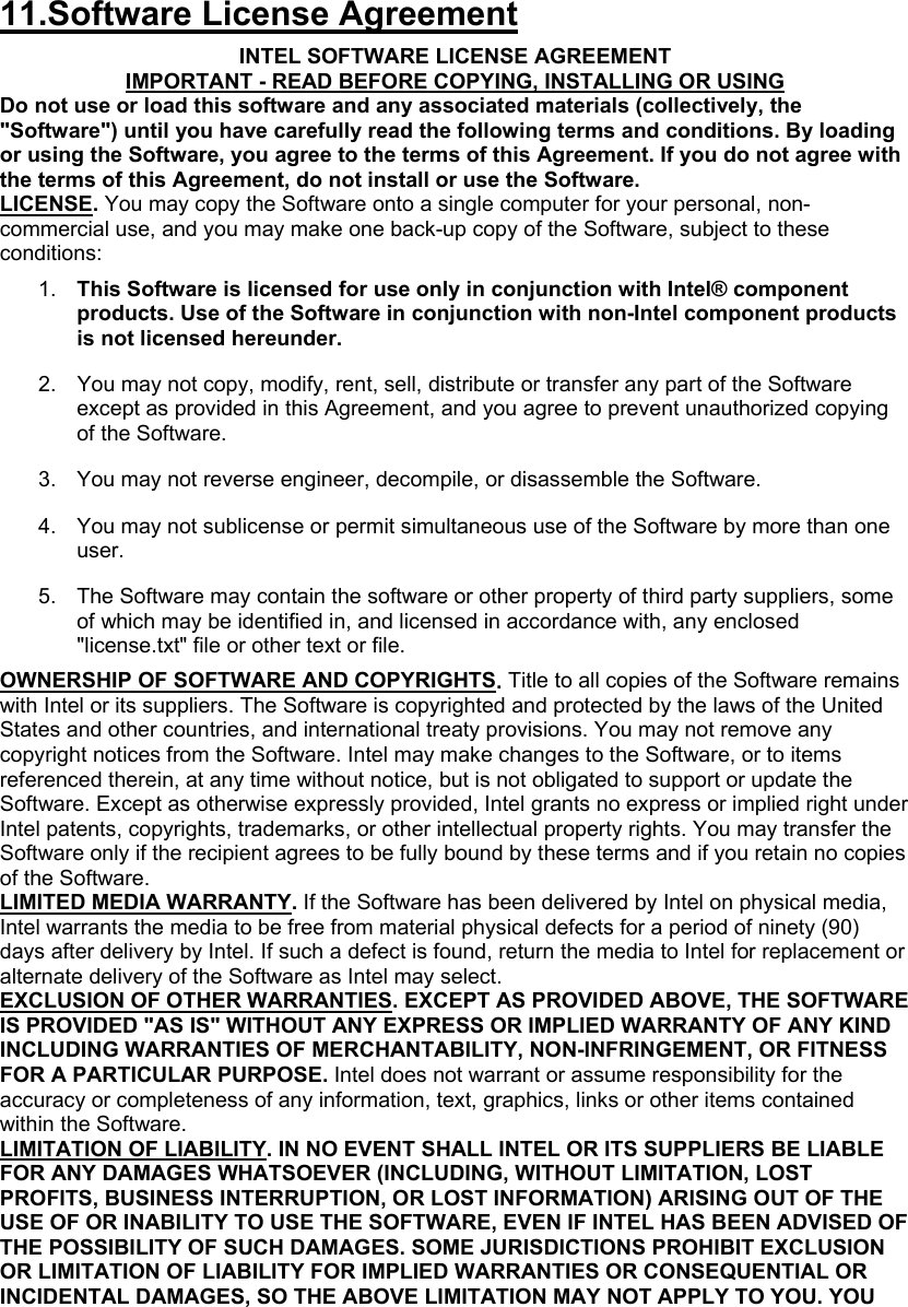  11.Software License Agreement INTEL SOFTWARE LICENSE AGREEMENT IMPORTANT - READ BEFORE COPYING, INSTALLING OR USING Do not use or load this software and any associated materials (collectively, the &quot;Software&quot;) until you have carefully read the following terms and conditions. By loading or using the Software, you agree to the terms of this Agreement. If you do not agree with the terms of this Agreement, do not install or use the Software. LICENSE. You may copy the Software onto a single computer for your personal, non-commercial use, and you may make one back-up copy of the Software, subject to these conditions: 1.  This Software is licensed for use only in conjunction with Intel® component products. Use of the Software in conjunction with non-Intel component products is not licensed hereunder.  2.  You may not copy, modify, rent, sell, distribute or transfer any part of the Software except as provided in this Agreement, and you agree to prevent unauthorized copying of the Software.  3.  You may not reverse engineer, decompile, or disassemble the Software.  4.  You may not sublicense or permit simultaneous use of the Software by more than one user.  5.  The Software may contain the software or other property of third party suppliers, some of which may be identified in, and licensed in accordance with, any enclosed &quot;license.txt&quot; file or other text or file.  OWNERSHIP OF SOFTWARE AND COPYRIGHTS. Title to all copies of the Software remains with Intel or its suppliers. The Software is copyrighted and protected by the laws of the United States and other countries, and international treaty provisions. You may not remove any copyright notices from the Software. Intel may make changes to the Software, or to items referenced therein, at any time without notice, but is not obligated to support or update the Software. Except as otherwise expressly provided, Intel grants no express or implied right under Intel patents, copyrights, trademarks, or other intellectual property rights. You may transfer the Software only if the recipient agrees to be fully bound by these terms and if you retain no copies of the Software. LIMITED MEDIA WARRANTY. If the Software has been delivered by Intel on physical media, Intel warrants the media to be free from material physical defects for a period of ninety (90) days after delivery by Intel. If such a defect is found, return the media to Intel for replacement or alternate delivery of the Software as Intel may select. EXCLUSION OF OTHER WARRANTIES. EXCEPT AS PROVIDED ABOVE, THE SOFTWARE IS PROVIDED &quot;AS IS&quot; WITHOUT ANY EXPRESS OR IMPLIED WARRANTY OF ANY KIND INCLUDING WARRANTIES OF MERCHANTABILITY, NON-INFRINGEMENT, OR FITNESS FOR A PARTICULAR PURPOSE. Intel does not warrant or assume responsibility for the accuracy or completeness of any information, text, graphics, links or other items contained within the Software. LIMITATION OF LIABILITY. IN NO EVENT SHALL INTEL OR ITS SUPPLIERS BE LIABLE FOR ANY DAMAGES WHATSOEVER (INCLUDING, WITHOUT LIMITATION, LOST PROFITS, BUSINESS INTERRUPTION, OR LOST INFORMATION) ARISING OUT OF THE USE OF OR INABILITY TO USE THE SOFTWARE, EVEN IF INTEL HAS BEEN ADVISED OF THE POSSIBILITY OF SUCH DAMAGES. SOME JURISDICTIONS PROHIBIT EXCLUSION OR LIMITATION OF LIABILITY FOR IMPLIED WARRANTIES OR CONSEQUENTIAL OR INCIDENTAL DAMAGES, SO THE ABOVE LIMITATION MAY NOT APPLY TO YOU. YOU 