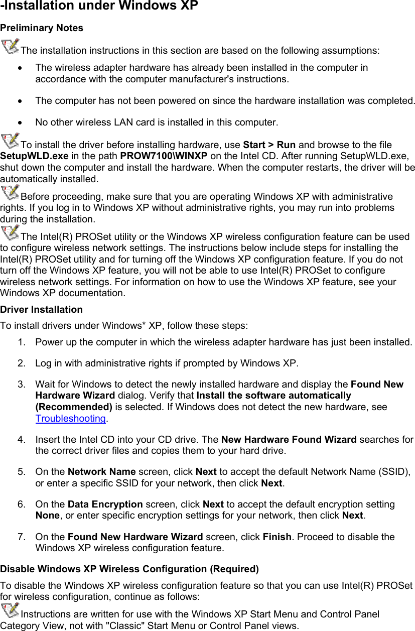-Installation under Windows XP Preliminary Notes The installation instructions in this section are based on the following assumptions: •  The wireless adapter hardware has already been installed in the computer in accordance with the computer manufacturer&apos;s instructions.  •  The computer has not been powered on since the hardware installation was completed.  •  No other wireless LAN card is installed in this computer.  To install the driver before installing hardware, use Start &gt; Run and browse to the file SetupWLD.exe in the path PROW7100\WINXP on the Intel CD. After running SetupWLD.exe, shut down the computer and install the hardware. When the computer restarts, the driver will be automatically installed. Before proceeding, make sure that you are operating Windows XP with administrative rights. If you log in to Windows XP without administrative rights, you may run into problems during the installation.  The Intel(R) PROSet utility or the Windows XP wireless configuration feature can be used to configure wireless network settings. The instructions below include steps for installing the Intel(R) PROSet utility and for turning off the Windows XP configuration feature. If you do not turn off the Windows XP feature, you will not be able to use Intel(R) PROSet to configure wireless network settings. For information on how to use the Windows XP feature, see your Windows XP documentation. Driver Installation To install drivers under Windows* XP, follow these steps:  1.  Power up the computer in which the wireless adapter hardware has just been installed.  2.  Log in with administrative rights if prompted by Windows XP.  3.  Wait for Windows to detect the newly installed hardware and display the Found New Hardware Wizard dialog. Verify that Install the software automatically (Recommended) is selected. If Windows does not detect the new hardware, see Troubleshooting.  4.  Insert the Intel CD into your CD drive. The New Hardware Found Wizard searches for the correct driver files and copies them to your hard drive.  5. On the Network Name screen, click Next to accept the default Network Name (SSID), or enter a specific SSID for your network, then click Next.  6. On the Data Encryption screen, click Next to accept the default encryption setting None, or enter specific encryption settings for your network, then click Next.  7. On the Found New Hardware Wizard screen, click Finish. Proceed to disable the Windows XP wireless configuration feature.  Disable Windows XP Wireless Configuration (Required) To disable the Windows XP wireless configuration feature so that you can use Intel(R) PROSet for wireless configuration, continue as follows: Instructions are written for use with the Windows XP Start Menu and Control Panel Category View, not with &quot;Classic&quot; Start Menu or Control Panel views. 